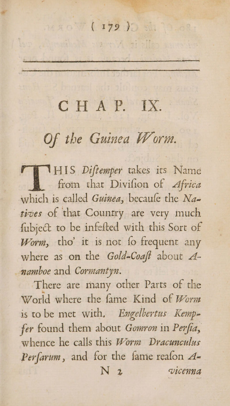 ( 1979 ): QS er OER, Of the Guinea Worm. rw VHIs Diftemper takes its Name from that Divifion of dfrica which is called Guinea, becaufe the Na- tives of that Country are very much fubject to be infefted with this Sort of Worm, tho’ it is not fo frequent any where as on the Gold-Coaf? about A- _namboe and Cormantyn. There are many other Parts of the World where the fame Kind of Worm is to be met with, Engelbertus Kemp-= fer found them about Gomron in Perfia, whence he calls this Worm Dracunculus Perfarum, and for the fame reafon 4- Nog VICEMNA
