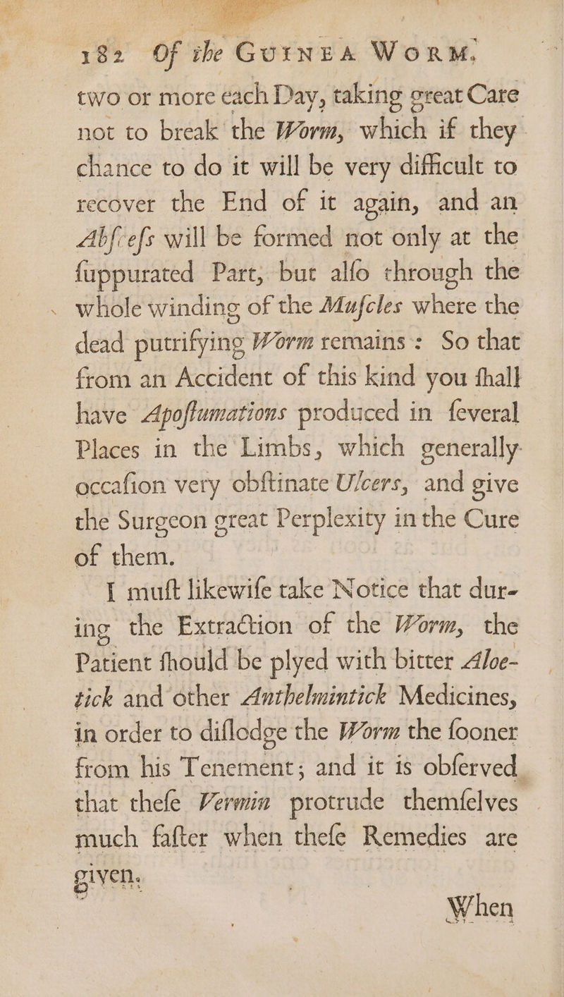two or more each Day, taking creat Care not to break the Worm, which if they. chance to do it will be very difficult to recover the End of it again, and an Abfvefs will be formed not only at the {uppurated Part, but alfo through the whole winding of the Mufeles Ghee the dead putrifying Worm rernains:: So that from an Accident of this kind you fhall have Apoflumations produced in feveral Places in the Limbs, which generally occafion very obftinate U/cers, and give the Surgeon great Perplexity in the Cure of them. | I mutt likewife take Notice that dur- ing the Extraction of the Worm, the Patient fhould be plyed with bitter Aloe- tick and other Anthelmintick Medicines, in order to diflodge the Worm the fooner from his Tenement; and it is obferved. that thele Vermin protiiide themfelves much fafter when thefe Remedies are given, | : When