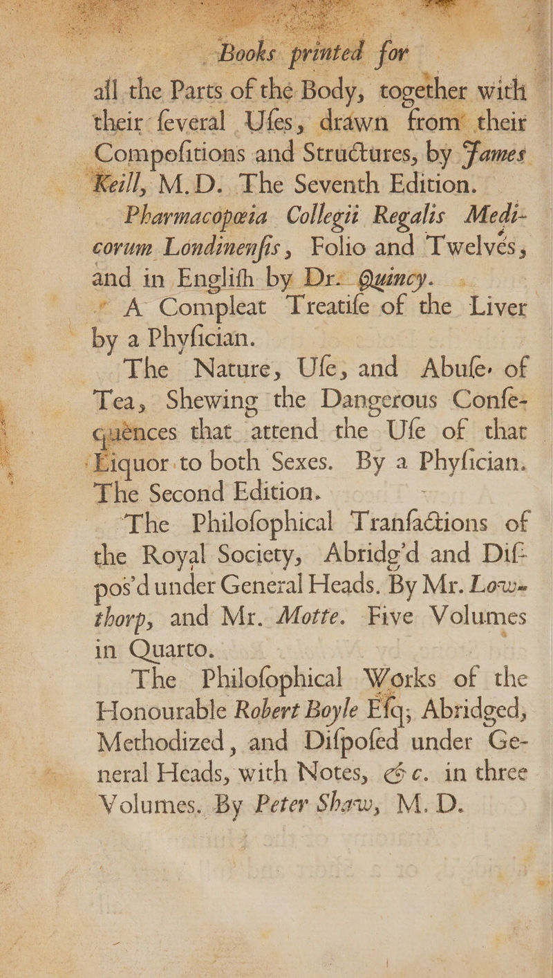 Be afl i a of the nity <a wich & their: feveral Ufes, drawn from’ their — ie ‘Keil, M.D. The Seventh Edition. - Pharmacopeia Collegit Regalis Medi- and in Englith by D af . by a Phyfician. The Nature, Ufe; and Abufe. of ‘Liquor: ‘to both Sexes. By a Phyficians The Second Edition. ‘The Philofophical Tranfactions of the Royal Society, Abridg’d and Dif pos *d under General Heads. By Mr. Low- thorp, and Mr. Motte. Five Volumes in Quarto. The Philofophical Works ef the Honourable Robert Boyle E{q, Abridged; ~Methodized, and Difpofed under Ge- ie Volumes. By Peter Shaw, M. D.