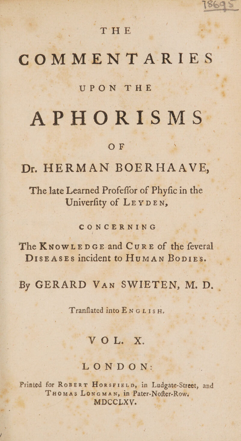 b rd  CN 15$£ (9 te i ey ui ity ic scudo MA Heic | HE a COMMENTARIES. UPON THE | 4f APHORISMS OF ‘ | Dr. HERMAN BOERHAAVE, | The late Learned Profeflor of Phyfic in the Univerfity of LEY DEN, CONCERNING The KNowLepGeE and Cun x of the feveral | DisEAsEs incident to HuMAN BopieEs. — By GERARD Van SWIETEN, M. D. Tranflated into EN Go L 15 H. MO L.X. LONDON: . Printed for Rosen T HonsriELD, in Ludgate-Street, and - d Taomas Loncmay, in Pater- Nofter- Row.  MDCCLXV.