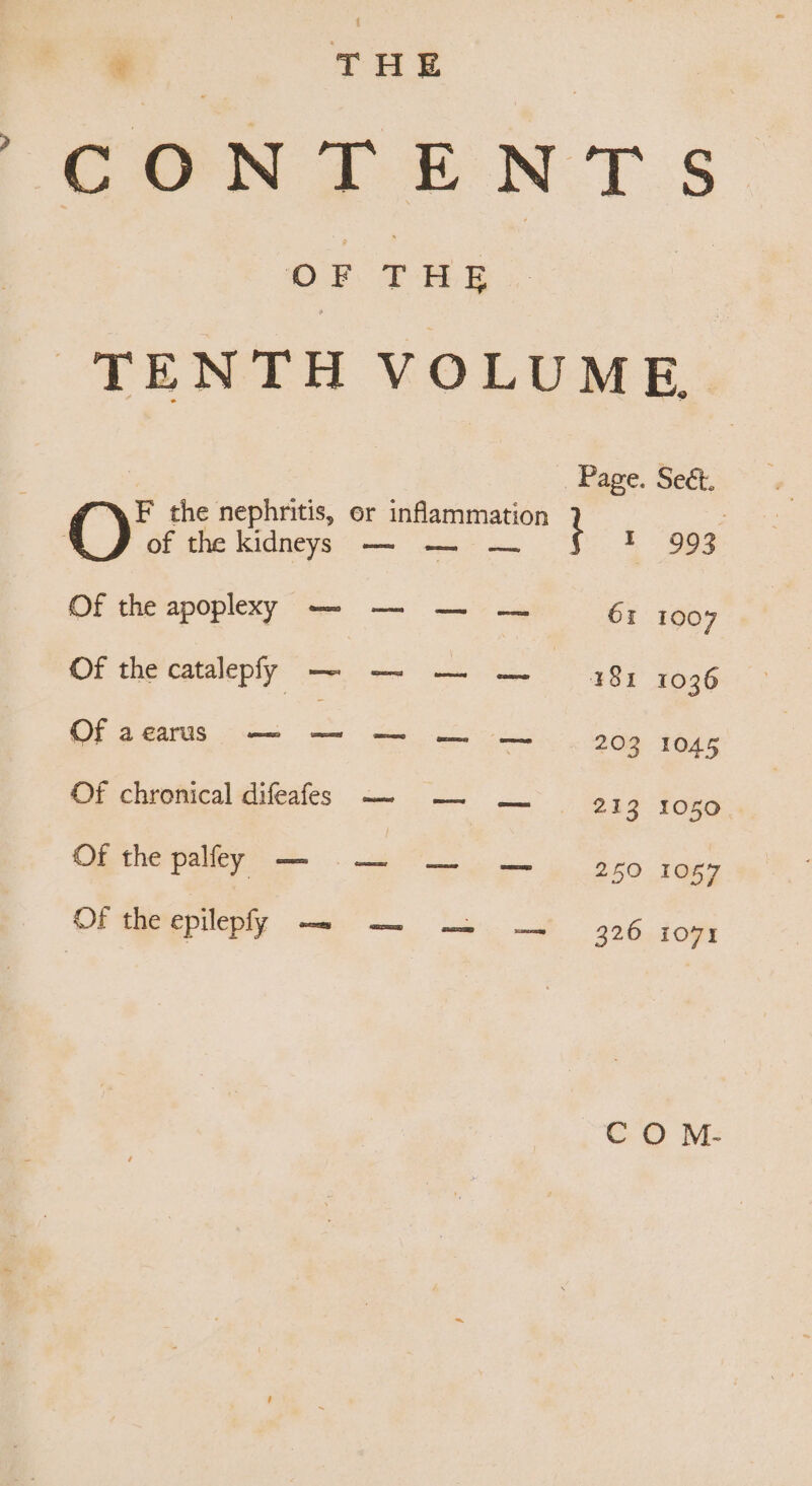 | CONT EN Ts OF THE | TENTH VOLUME Page. Se&amp;. F the nephritis, or inflammation } | of the kidneys — — — 993 Of the apoplexy — — — — 61 1007 Of the catalepf SP 181 1036 Of acarus — — — — — 203 1045 Of chronical difeafes -~- — ww. 9; 3 1050 Of the palfey eee — — 250 1057 Of the epilepfy — — -— — 326. 109% C O M-