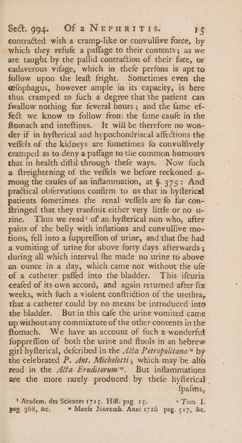 contracted with a cramp-like or convulfive force, by - Which they refufe a paffage to their contents; as we are taught by the pallid contraction of their face, or cadaverous vifage, which in thefe perfons is apt to follow upon the leaft fright. Sometimes even the eefophagus, however ample in its capacity, is here thus cramped to fuch a degree that the patient can Íwalow nothing for feveral hours; and the fame ef- - fect we know to follow from the fame caufe in the ftomach and inteftines. It will be therefore no won- . der if in hyfterical and hypochondriacal affections the veffels of the kidneys are fometimes fo convulfively crainped as to deny a paffage to the common humours that in health diftil through thefe ways. Now fuch a ftreightening of the vefléls we before reckoned a- mong the caufes of an inflammation, at §. 375: And practical obfervations confirm to us that in hyfterical patients fometimes the renal veffels are fo far con- ftringed that they tranfmit either very little or no u- rine. Thus we read: of an hyfterical nun who, after pains of the belly with inflations and convulfive mo- tions, fell into a fuppreffion of urine, and that fhe had a vomiting of urine for above forty days afterwards ; during all which interval fhe made no urine to above an ounce in a day, which came not without the ufe -of a catheter paffed into the bladder. This. ifcuria ceafed of its own accord, and again returned after fix weeks, with fuch a violent conftri&amp;ion of the urethra, that a catheter could by no means be introduced into the bladder. But in this cafe the urine vomited came up withoutany commixture of the other contents in the ftomach. We have an account of fuch a wonderful fuppreffion of both the urine and ftools in an hebrew girl hyfterical, defcribed in the ZZa Petropolitana™ by the celebrated P. Ant. Micbelotti ; which may be alfo read in the Ze Eruditorum . But inflammations are the more rarely produced’ by thefe hyfterical | fpaíms, * Academ. des Sciences 1715. Hift. pag. 15. u Tom. I. pag. 368, &amp;c. w Meníe Novemb. Anni 1726. pag. 517, &amp;c.