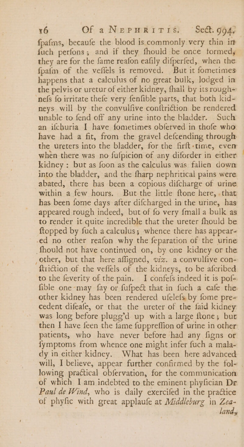 fpafms, becaufe the blood is commonly very thin in fuch perfons; and if they fhould be once formed; they are for the fame reafon eafily difperfed, when the fpafm of the vefíels is removed. But it fometimes happens that a calculus of no great bulk, lodged in the pelvis or uretur of either kidney, fhali by itsrough- nefs fo irritate thefe very fenfible parts, that both kid- neys will by the convulfive conftriction be rendered unable to fend off any urine into the bladder. Such an ifchuria I have fometimes obferved in thofe who have had a fit, from the gravel defcending through when there was no fufpicion of any diforder in either kidney : but as foon as the calculus was fallen down into the bladder, and the fharp nephritical pains were abated, there has been a copious difcharge of urine within a few hours. But the little ftone here, . that has been fome days after difcharged in the urine, has appeared rough indeed, but of fo very fmall a bulk as to render it quite incredible that the ureter fhould be ftopped by fuch a calculus; whence there has appear- .fhould not have continued on, by one kidney or the ,other, but that here affigned, viz. a convulfive con- ‘ftriGion of the veffels of the kidneys, to be afcribed to the feverity of the pain. I confefs indeed it is pof-. fible one-may fay or füfpe&amp; that in fuch a cafe the other kidney has been rendered ufcleís by fome pre- cedent difeafe, or that the ureter of the faid kidney was long before plugg'd up with a large ftone ; but patients, who have never before had any figns or fymptoms from whence one might infer fuch a mala- dy in either kidney. What has been here advanced lowing practical obfervation, for the communication of which I am indebted to the eminent phyfician Dr Paul de Wind, who is daily exercifed in the practice of phyfic with great applaufe at Middleburg in Zea- land. —