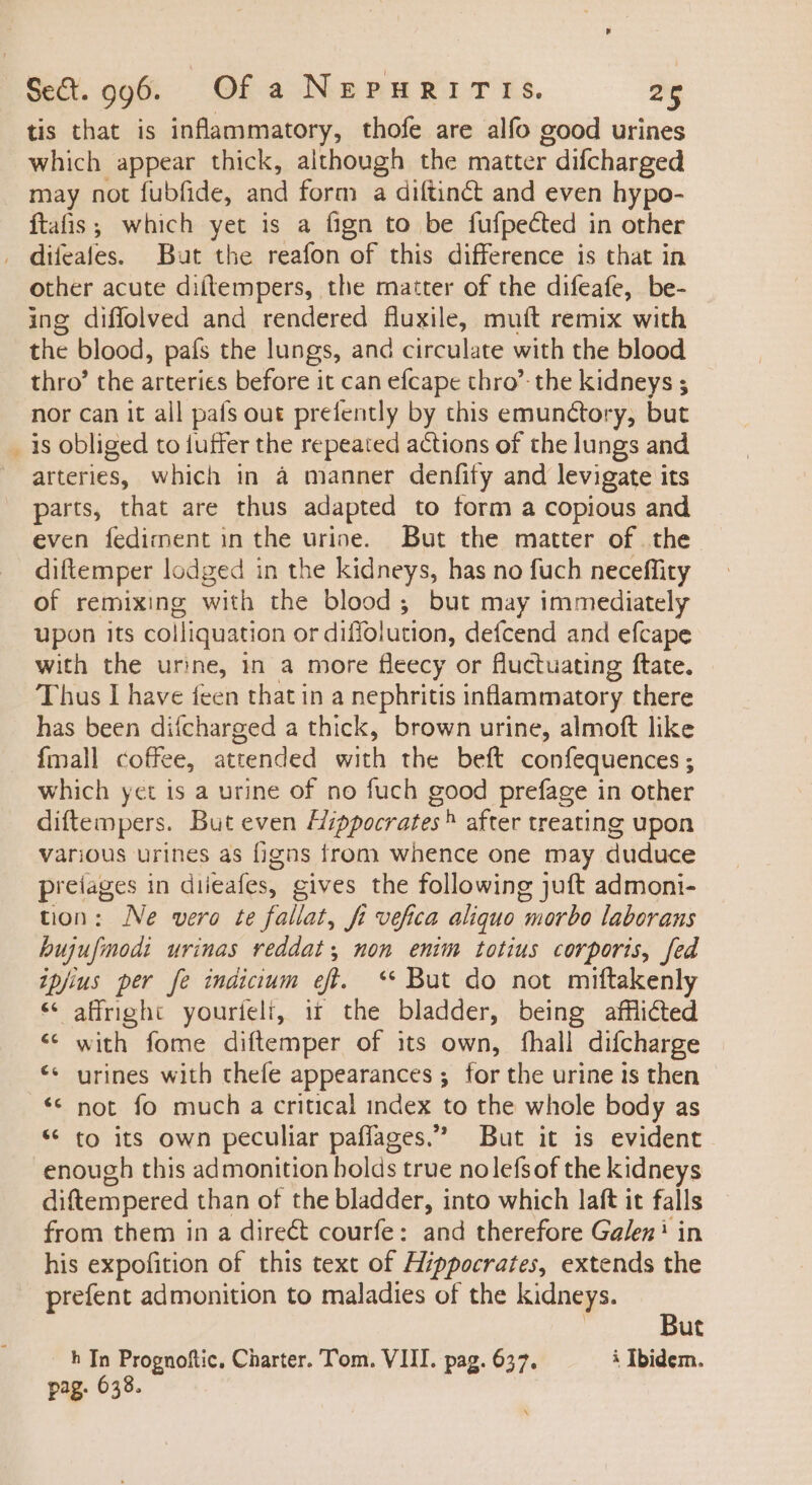 w tis that is uc thofe are alfo good urines which appear thick, although the matter : difcharged may not fubfide, and form a diftinct and even hypo- ftafis ; which yet is a fign to be fufpected in other other acute diítempers, the matter of the difeafe, be- ing diffolved and rendered fluxile, muit remix with the blood, país the lungs, and circulate with the blood thro’ the arteries before it can efcape thro’ the kidneys ; nor can it all pafs out prefently by this emunctory, but is obliged to tuffer the repeated actions of the lungs and arteries, which in à manner denfity and levigate i its parts, that are thus adapted to form a copious and even fediment in the urine. But the matter of the. diftemper lodged in the kidneys, has no fuch neceffity of remixing with the blood ; but may immediately upon its colliquation or diffolution, defcend and efcape with the urine, in a more fleecy or fluctuating ftate. Thus I have feen that in a nephritis inflammatory there has been difcharged a thick, brown urine, almoft like {mall coffee, attended with the beft confequences ; which yet is a urine of no fuch good prefage in other diftempers. But even Hippocrates® after treating upon various urines as figns from whence one may duduce preiages in diieafes, gives the following juft admoni- tion: Ne vero te fallat, fi vefica aliquo morbo laborans hujufmodi urinas reddat non enim totius corporis, fed ipjius per fe indicium efl. ** But do not miftakenly * affright youríelt, ii the bladder, being afflicted with fome diftemper of its own, fhall difcharge urines with thefe appearances ; for the urine is then not fo much a critical index to the whole body as * to its own peculiar paffages. But it is evident enough this admonition holds true nolefsof the kidneys diftempered than of the bladder, into which laft it falls from them in a direét courfe: and therefore Galen’ in his expofition of this text of Hippocrates, extends the prefent admonition to maladies of the kidneys. €c But h In Prognoftic, Charter. Tom. VII. pag. 627. à Ibidem. pag. 638.