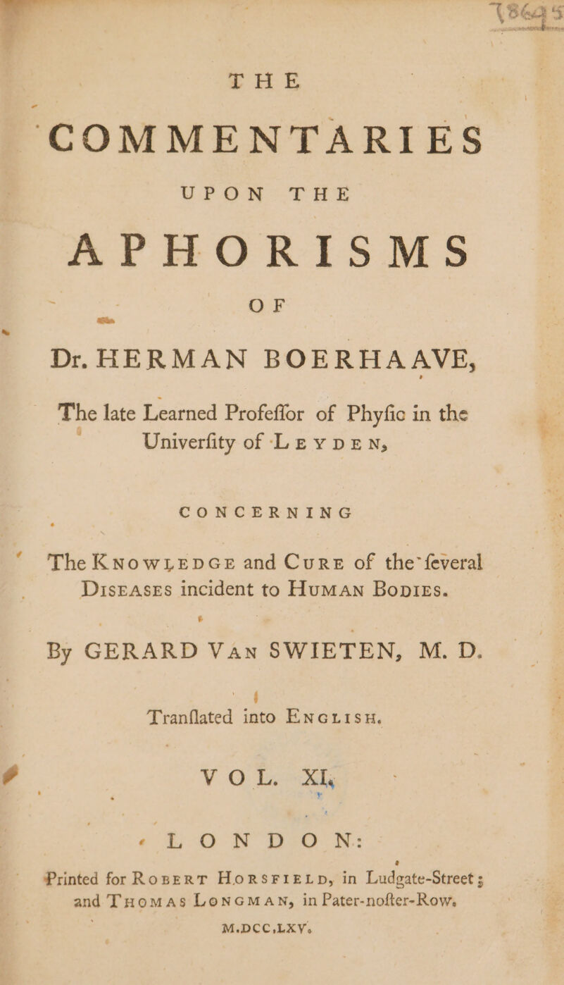 dn - HE ‘COMMENTARIES UPONM- THE APHORISMS OF Dr. HERMAN BOERHAAVE, The late Learned Profeffor of Phyfic in the Univerfity of LE v DEN, CONCERNING '* The KNowLeEDGE and Cure of the feveral DIsEASEs incident to Human Boplegs. e By GERARD Van SWIETEN, M. D. c Tranflated into ENGri1su. , VY O Ih Li Printed for RosgR T HonsrriELD, in Ludgate-Street ; and THomas LoNGMAN, in Pater-nofter- Row, M.DCC,LXY, wr,