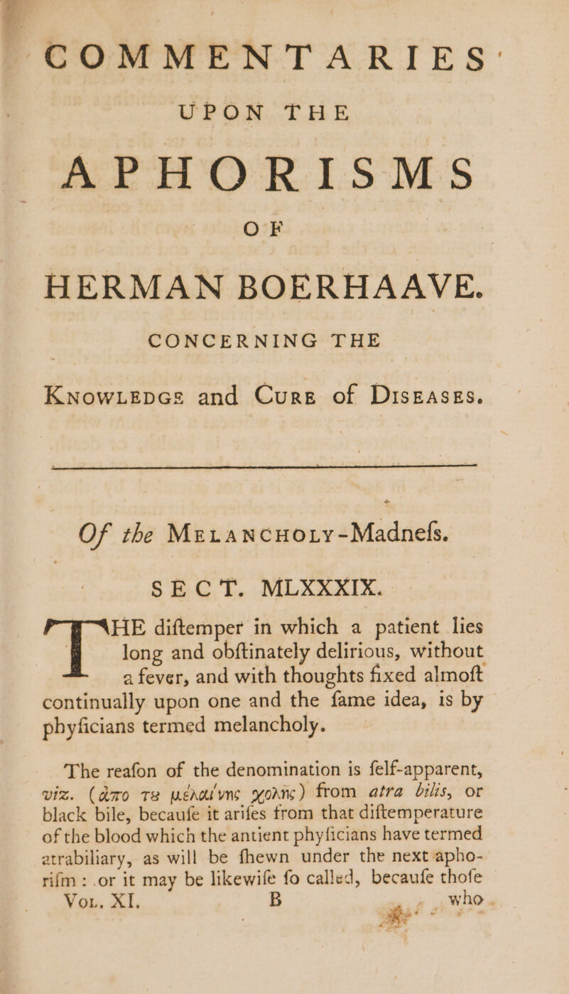 UPON THE APHORISMS HERMAN BOERHAAVE. CONCERNING THE KNowLepcs and Cure of DIsEASEs. Of the MELAN cHoLY -Madnefs. SECT. MLXXXIX. a fever, and with thoughts fixed almoft continually upon one and the fame idea, is by pbyficians termed melancholy. The reafon of the denomination is felf-apparent, viz. (aro Te MéAWivnc xoc) from atra bilis, or black bile, becaufe it arifes from that diftemperature of the blood which the antient phyficians have termed atrabiliary, as will be fhewn under the next apho- rifm : .or it may be likewife fo called, becaufe thofe Vor. XI. B TP who . Ue