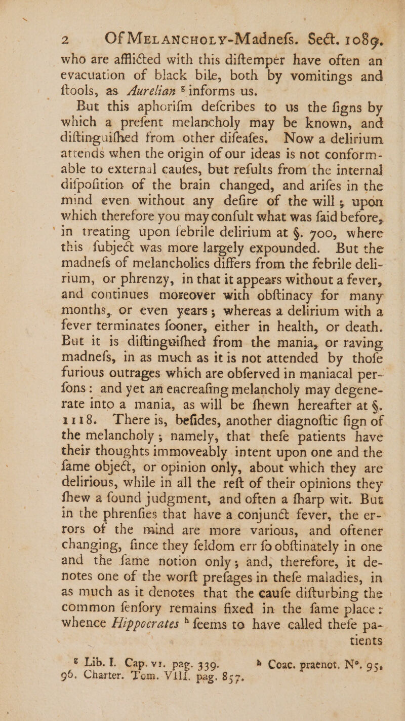 who are afflicted with this diftemper have often an evacuation of black bile, both by vomitings and ftools, as Aurelian * informs us. But this aphorifm defcribes to us the figns by which a prefent melancholy may be known, and diftinguifhed from other difeafes. Now a delirium attends when the origin of our ideas is not conform- able to external caufes, but refults from the internal difpofition of the brain changed, and arifes in the mind even without any defire of the will ; upon which therefore you may confult what was faid before, in treating upon febrile delirium at $. 700, where this fubject was more largely expounded. But the madnefs of melancholics differs from the febrile deli- rium, or phrenzy, in that it appears without a fever, and continues moreover with obftinacy for many months, or even years; whereas a delirium with a fever terminates fooner, either in health, or death. But it is diftinguifhed from the mania, or raving madnefs, in as much as it is not attended by thofe furious outrages. which are obferved in maniacal per- fons: and yet an encreafing melancholy may degene- rate into a mania, as will be fhewn hereafter at §. 1118. There is, befides, another diagnoftic fign of the melancholy ; namely, that thefe patients have their thoughts immoveably intent upon one and the fame object, or opinion only, about which they are delirious, while in all the reft of their opinions they fhew a found judgment, and often a fharp wit. But in the phrenfies that have a conjun&amp; fever, the er- rors of the mind are more various, and oftener changing, fince they feldom err fo obftinately in one and the fame notion only; and, therefore, it de- notes one of the worft prefages in thefe maladies, in as much as it denotes that the caufe difturbing the | common fenfory remains fixed in the fame place: whence Hippocrates ^ feems to have called thefe pa- tients € Lib. Ll. Cap. vi. pag. 339. h Coac. praenot. N°. 95, 95. Charter. Tom. vul pag. 857.