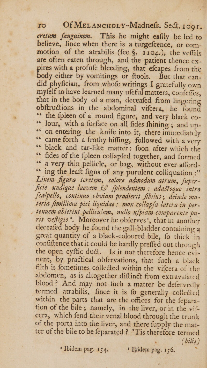 eretum fanguinem. This he might eafily be led to believe, fince when there is a turgefcence, or com- motion of the atrabilis (fee §. 1104.), the veffels are often eaten through, and the patient thence ex- pires with a profufe bleeding, that efcapes from the body either by vomitings or ftools. But that can- did phyfician, from whofe writings I gratefully own myfelf to have learned many ufeful matters, confeffes, that in the body of a man, deceafed from lingerin obítructions in the abdominal vifcera, he found ** the fpleen of a round figure, and very black co- ** Jour, with a furface on all fides fhining ; and up- ** on entering the knife into it, there immediately ** came forth a frothy hiffing, followed with a very ** black and tar-like matter: foon after which the **. fides of the fpleen collapfed together, and formed ** a very thin pellicle, or bag, without ever afford- ** ing the leaft figns of any purulent colliquation :” Linem figura teretem, colore. admodum atrum, fuper- ficie undique laevem {2 fplendentem : adaéfoque intra Jcalpello, continuo obviam prodierit fibilus, deinde ma- teria fimillima pici liquidae : mox collapfa latera in per- zenuem abierint pelliculam, nullo ufpiam comparente pu- ris vefiigio*. Moreover he obferves', that in another deceafed body he found the gall-bladder containing a great quantity of a black-coloured bile, fo thick in confiftence that it could be bardly preffed out through the open cyftic duct. Is it not therefore hence evi- nent, by practical obfervations, that fuch a black filth is fometimes colle&amp;ed within the vifcera of the abdomen, as is altogether diftin&amp; from extravalated — . blood? And miay not fuch a matter be defervedly - termed atrabilis, fince it is fo generally collected within the parts that are the offices for the fepara- tion of the bile; namely, in the liver, or in the vif- cera, which fend their venal blood through the trunk of the porta into the liver, and there fupply the mat- ter of the bile to be feparated ? Tis therefore termed « ( bilis )