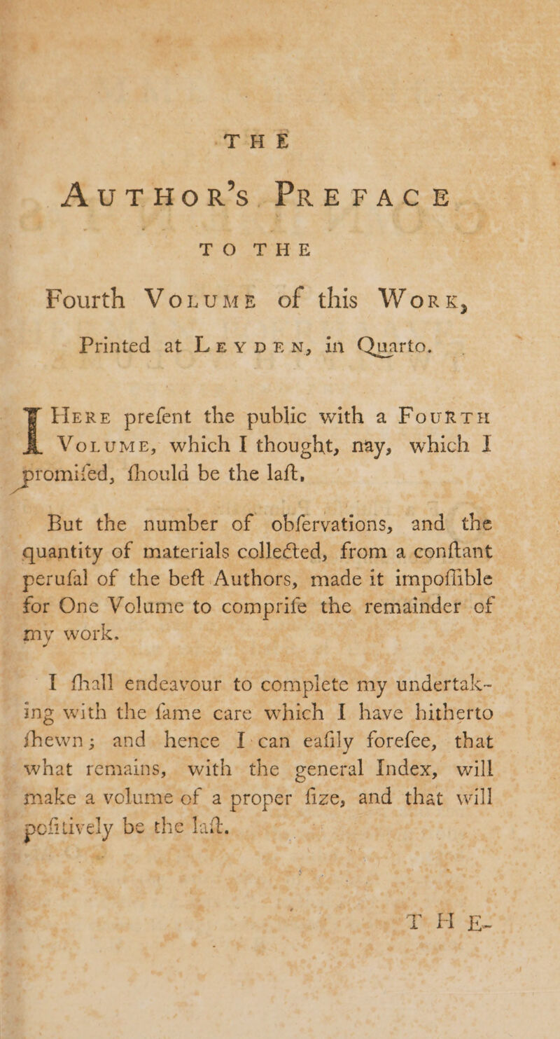 THE AUTHORS, PRE FACE | Eo THE | Fourth Votume of this Worx, Printed at Ley p E N, in Quarto. Here prefent the public with a Fourtu VoruME, which I thought, nay, which 1 _promited, fhould be the laft, — But the number of obfervations, and the quantity of materials collected, from a conítant perufal of the beft Authors, made it impoflible - for One Volume to comprife the remainder of my work. . I fhall endeavour to complete my undertak- ing with the fame care which I have hitherto fhewn; and. hence I:can eafily forefee, that | what remains, with the general Index, will . make a volume of a proper diss and that will 3 a ey be th e lait. T.H E-