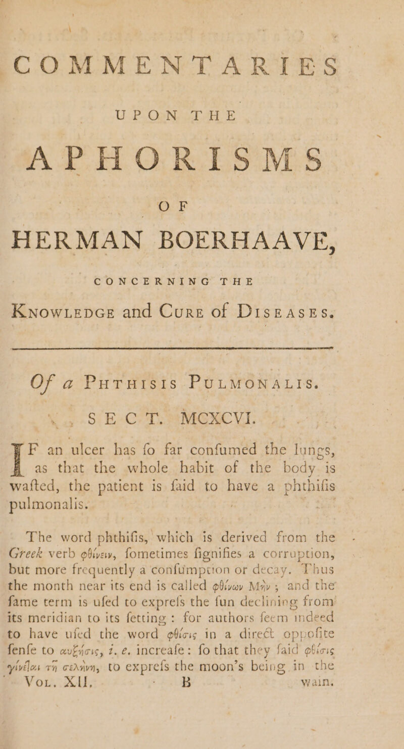 : COMMENTARIES. U.P OpN DAH E AP HORDES MS D HERMAN BOERHAAVE, KNowrLEkpczE and Cure of DisgaAsEs. Of a PutTutsis PULMONALIS. X aS E-CAT;MGNCVI. F an ulcer has fo far confumed the lungs, as that the whole habit of the body. is wafted, the patient is faid to have a phthifis pulmonalis.  BM The word phthifis, which is derived from the Greek verb ofivew, fometimes fignifies a corruption, but more frequently a confumpitton or decay. Thus the month near its end is called g@ivuv Mz» ; and the fame term is ufed to exprefs the fun declining from its meridian to its fetting : for authors feem indeed to have ufed the word e6íz in a direct oppofite fenfe to avgncis, 2. e. increafe: fo that they faid @bicis yivilos v5 c£ va, to exprefs the moon’s being in the Vor. XII, EZ Waln.