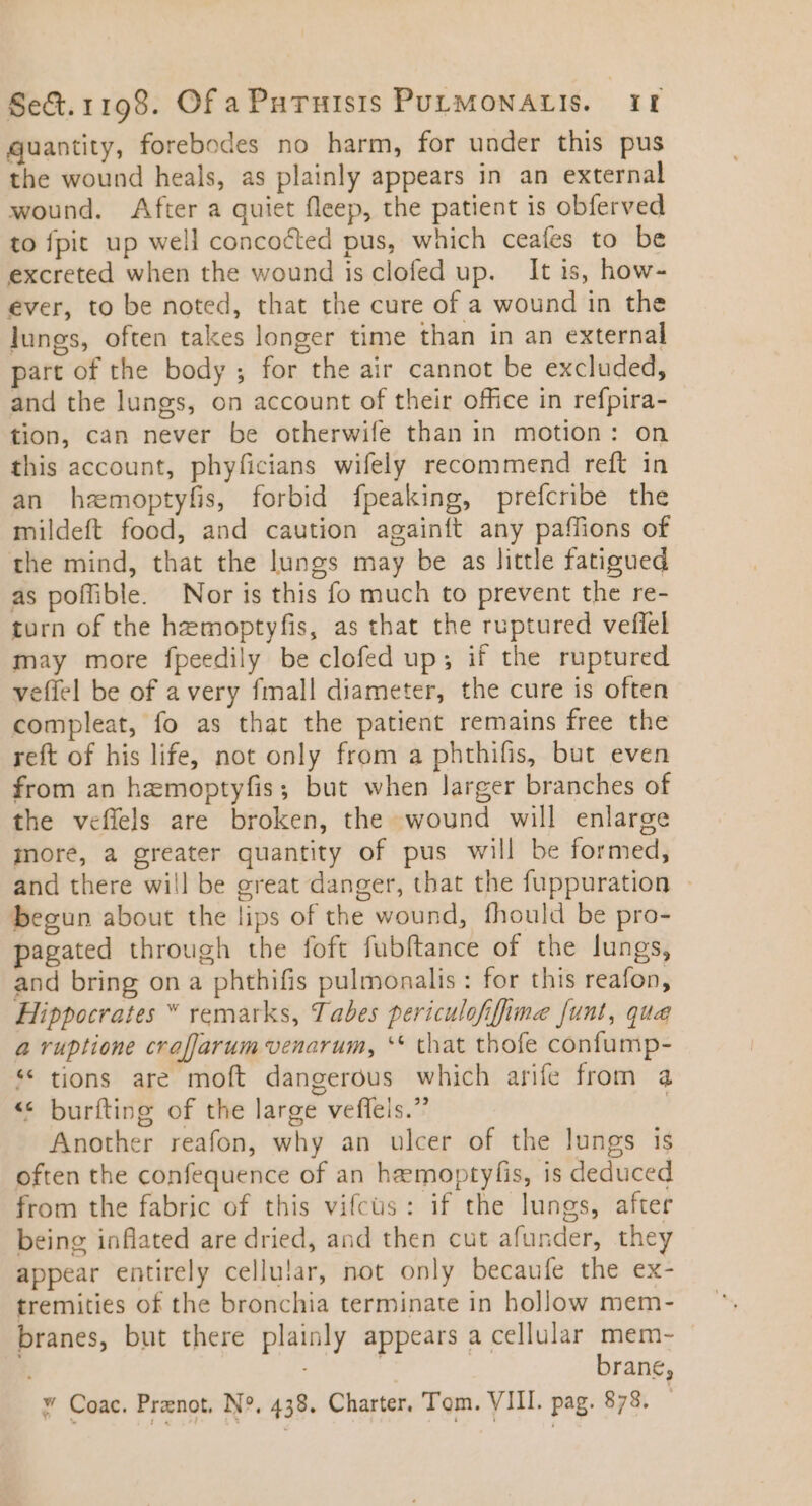 quantity, forebodes no harm, for under this pus the wound heals, as plainly appears in an external wound. After a quiet fleep, the patient is obferved to fpit up well concocted pus, which ceaíes to be excreted when the wound is clofed up. It is, how- ever, to be noted, that the cure of a wound in the lungs, often takes longer time than in an external part of the body ; for the air cannot be excluded, and the lungs, on account of their office in refpira- tion, can never be otherwife than in motion: on this account, phyficians wifely recommend reft in an hemoptyfis, forbid fpeaking, prefcribe the mildeft food, and caution againít any paflions of the mind, that the lungs may be as little fatigued as poffible. Nor is this fo much to prevent the re- turn of the hemoptyfis, as that the ruptured veffel may more fpeedily be clofed up; if the ruptured veffel be of a very fmall diameter, the cure is often compleat, fo as that the patient remains free the reft of his life, not only from a phthifis, but even from an hemoptyfis; but when larger branches of the veflels are broken, the wound will enlarge more, a greater quantity of pus will be formed, and there will be great danger, that the fuppuration - begun about the lips of the wound, fhould be pro- pagated through the foft fubftance of the lungs, and bring on a phthifis pulmonalis : for this reafon, Hippocrates * remarks, Tabes periculofifima funt, qua a ruptione cra[Jarum venarum, ** that thofe confump- * tions are moft dangerous which arife from a ** burfting of the large veffels. | Another reafon, why an ulcer of the lungs is often the confequence of an hemoptyfíis, is deduced from the fabric of this vifcüs: if the lungs, after being inflated are dried, and then cut afunder, they appear entirely cellular, not only becaufe the ex- tremities of the bronchia terminate in hollow mem- branes, but there plainly appears a cellular mem- ! brane;