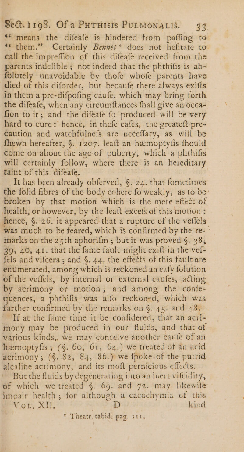 ** means the difeafe is hindered from pafling to ** them.” Certainly Bennet* does not hefitate to call the impreffion of this difeafe received from the parents indelible ; not indeed that the phthifis is ab- folutely unavoidable by thofe whofe parents have died of this diforder, but becaufe there always exifts in them a pre-difpofing caufe, which may bring forth the difeafe, when any circumftances fhall give an occa-- fion to it; and the difeafe fo produced will be very hard to cure: hence, in thefe cafes, the greateft pre- caution and watchfulneís are neceffarv, as will be Íhewn hereafter, $. 1207. leaft an hamoptyfis fhould come on about the age of puberty, which a phthifis will certainly follow, where there is an hereditary taint of chis. difeafe. | It has been already obferved, $. 24. that fometimes the folid fibres of the body cohere fo weakly, as to be: broken by that motion which is the mere effect of health, or however, by the leaft excefs of this motion : hence, $. 26. it appeared that a rupture of the veffels was much to be feared, which is confirmed by the re- - marks on the 25th aphorifm ; but it was proved $. 38, 39, 40, 41. that the fame fault might exift in the vef- fcls and vifcera ; and §. 44. the effects of this fault are enumerated, among which is reckoned an eafy folution of the veffels, by internal or external caufes, acting by acrimony or motion; and among the confe- quences, a phthifis was alfo reckoned, which was farther confirmed by the remarks on $. 45. and 48. . If at the fame time it be, confidered, that an acri« mony may be produced in our fluids, and that of various kinds,, we may conceive another caufe of an hamoptyfis ; ($. 60, 61, 64.) we treated of an acid acrimony; ($. 82, 84, 86.) we fpoke of the putrid alcaline acrimony, and its moft pernicious effects. But the fluids by degenerating into an inert vifcidity, of which we treated $. 69. and 72. may likewife impair health ; for although a cacochymia of this V ot. XII, D kind