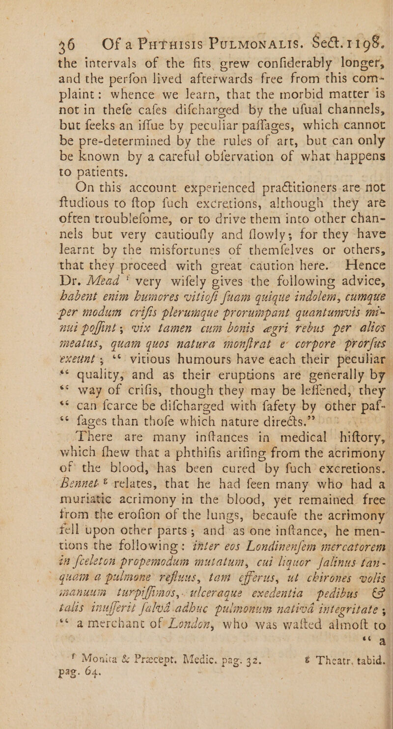 the intervals of the fits, grew confiderably longer, and the perfon lived afterwards free from this com- plaint: whence we learn, that the morbid matter 1s not in thefe cafes difcharged by the ufual channels, but feeks an iffue by peculiar paífages, which cannot be pre-determined by the rules of art, but can only be known by a careful obfervation of what happens to patients. On this account experienced practitioners are not ftudious to ftop fuch excretions, although they are often troublefome, or to drive them into other chan= nels but very cautioufly and flowly; for they -have learnt by the misfortunes of themfelves or others, that they proceed with great caution here. Hence Dr. Mead * very wifely gives the following advice, babent enim humores vitiofi fuam quique indolem, cumque per modum crifis plerumque prorumpant quantumvis mi nui poffint; vix tamen cum bonis egri rebus per alios meatus, quam quos matura monfirat e' corpore prorfus exetnt y ‘© vitious humours have each their peculiar és quality; and as their eruptions are generally by ** way of crifis, though they may be leffened, they **.caneicarce be difcharzed with fafety by other pat- ** fages than thofe which nature directs. — ^ There are many inítances in medical hiftory, which fhew that a phthifis arifing from the acrimony | of the blood, has been cured by fuch excretions. Bennet. ® relates, that he had feen many who had a muriatic acrimony in the blood, yet remained. free from the erofion of the lungs, becaufe the acrimony fell upon other parts ; and as one inftance, he men- tions the following: mter eos Londinenfem mercatorem in fceleton propemodum mutatum, cui liquor Jalinus tam - | quam a pulmone refluus, tom efferus, ut chirones volis. ianuwm turpiffimes, . ee exedentia pedibus 9. talis inufferit fala. adbuc pulmonum nativd integritate ; | ‘© a merchant of London, who was wafted almoft to | 66 A! * Monita &amp; Precept. Medic. pag. 32. &amp; Theatr, tabid. | pag. 64. |