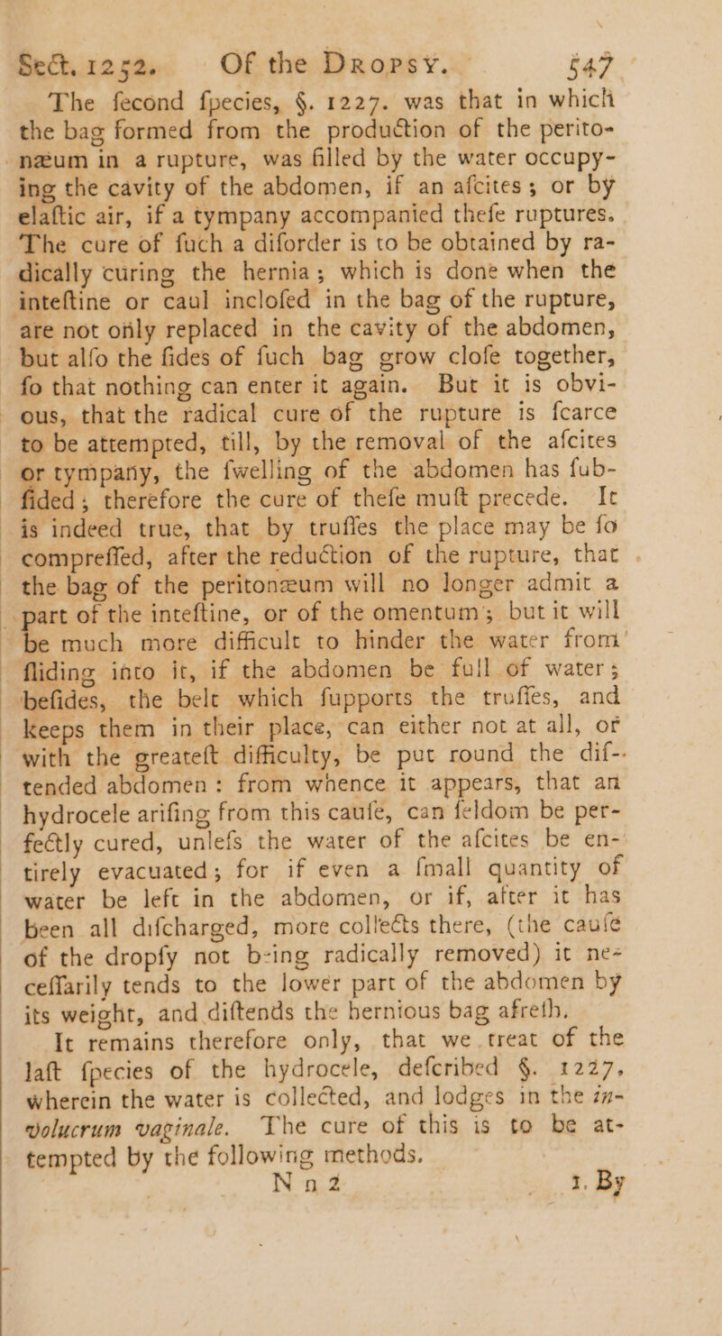 The fecond fpecies, §. 1227. was that in which the bag formed from the production of the perito- -naum in a rupture, was filled by the water occupy- ing the cavity of the abdomen, if an afcites; or by elaftic air, if a tympany accompanied thefe ruptures. The cure of fuch a diforder is to be obtained by ra- dically curing the hernia; which is done when the inteftine or caul inclofed in the bag of the rupture, are not ofily replaced in the cavity of the abdomen, but alfo the fides of fuch bag grow clofe together, fo that nothing can enter it again. But it is obvi- ous, that the radical cure of the rupture is fcarce . to be attempted, till, by the removal of the afcites or tympany, the fwelling of the abdomen has fub- fided; therefore the cure of thefe muft precede. It is indeed true, that by truffes the place may be fo compreffed, after the reduction of the rupture, that the bag of the peritoneum will no longer admit a | part of the inteftine, or of the omentum; but it will s much more difficult to hinder the water from fliding into it, if the abdomen be full of water ; :befides, the belt which fupports the truffes, and keeps them in their place, can either not at all, or with the greateft difficulty, be put round the dif-. . tended abdomen: from whence it appears, that an . hydrocele arifing from this caufe, can feldom be per- fe&amp;ly cured, unlefs the water of the afcites be en- tirely evacuated; for if even a [mall quantity of water be left in the abdomen, or if, after it has been all difcharged, more collects there, (the cauíé of the dropfy not b-ing radically removed) it nes ceffarily tends to the lower part of the abdomen by its weight, and diftends the hernious bag afreth. It remains therefore only, that we treat of the laft fpecies of the hydrocele, defcribed $. 1227, wherein the water is collected, and lodges in the zz- volucrum vaginale. The cure of this is to be at- tempted by the following methods. Nn2Z xs x Me