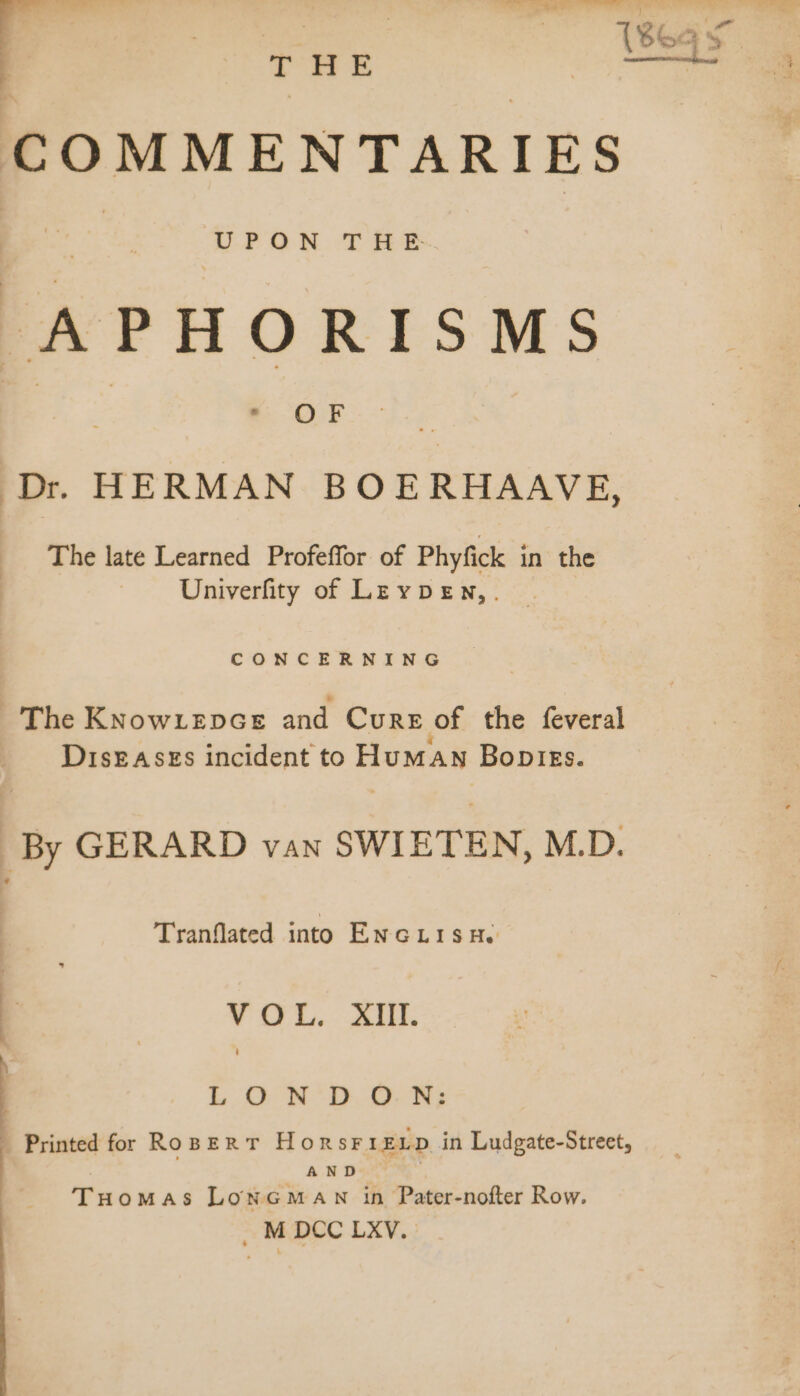 T HE —— COMMENTARIES APHORISMS Dr. HERMAN BOERHAAVE, The late Learned Profeffor of Phyfick in the Univerfity of LEypDeEn,. CONCERNING The KNowLeEDGE and Cure of the feveral DIsEASES incident to HuMAN Bopiegs. . By GERARD van SWIETEN, M.D. Tranflated into EncLisHe ee — VOL. XIII. | LONDON Printed for RoBERT HoRsFIELD in Ludgate-Street, AN D&lt;*  |. Tuomas LonGman in Pater-nofter Row.