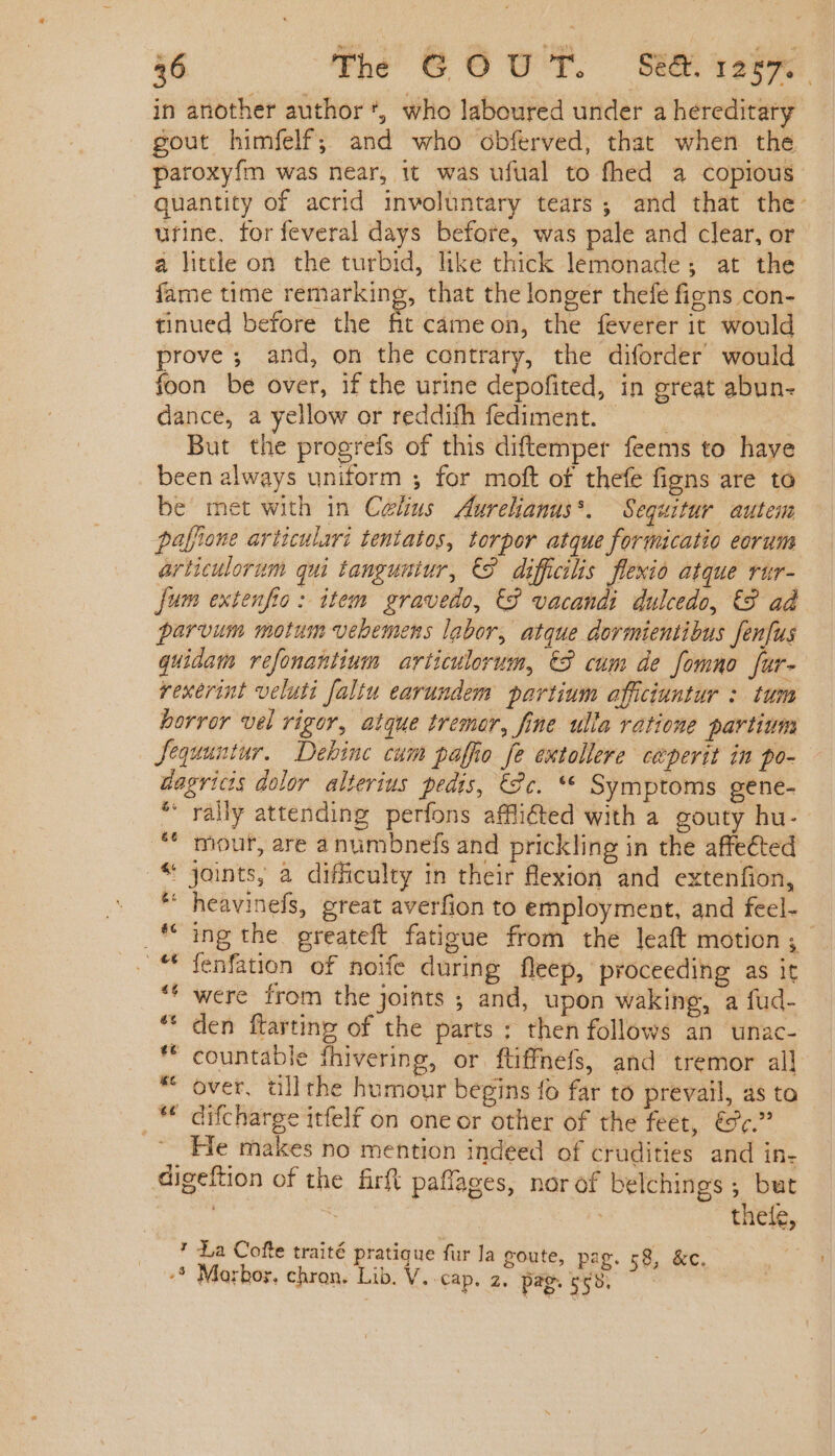 in another author *, who laboured under a hereditary gout himfelf; and who obferved, that when the paroxyfm was near, it was ufual to fhed a copious quantity of acrid involuntary tears; and that the- urine, forfeveral days before, was pale and clear, or a little on the turbid, like chick lemonade; at the fame time remarking, that the longer thefe figns con- tinued before the fit cameon, the feverer it would prove ; and, on the contrary, the diforder would foon be over, if the urine depofited, in great abun- dance, a yellow or reddifh fediment. : But the progrefs of this diftemper feems to have been always uniform ; for moft of thefe figns are to be met with in Celius Aurelianus*. Sequitur autem pafione articulari tentatos, torpor atque formicatio eorum articulorum qui tanguntur, C9. diffialis flexio atque rur- fum extenfio: item gravedo, € vacandi dulcedo, €9 ad parvum motum vebemens labor, atque dormientibus fenfus quidam refonantinum articulorum, €8 cum de fomno fur- rexerint veluti faltu earundem. partium affciuntur : tum horror vel rigor, atque tremor, fine ulla ratione partium Jequuntur.. Debinc cum paffio fe extollere. ceperit in po- dagricis dolor alterius. pedis, €9c. ** Symptoms gene- “rally attending perfons afflicted with a gouty hu- mour, are a numbnefs and prickling in the affected .* joints, a difficulty in their flexion and extenfion, * heavinefs, great averfion to employment, and feel- et _* ing the greateft fatigue from the leaft motion; '** fenfation of noife during fleep, proceeding as it ££ ' were from the joints ; and, upon waking, a fud- den ftarting of the parts ; then follows an unac- * countable fhivering, or ftiffnefs, and tremor all over, tillthe humour begins fo far to prevail, as to - difcharge itfelf on one or other of the feet, &amp;¢.” He makes no mention indeed of crudities and in- digeftion of the firft paffages, nor of belchings ; but | | theíe, ' La Cofte traité pratique fur la goute, pag. 58, &amp;c. -§ Marbor. chron. Lib. V. cap. 2. pag. 558,