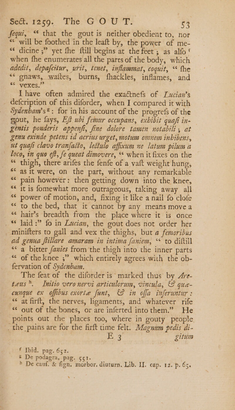 fequi, ** that the gout is neither obedient to, nor ** will be foothed in the leaft by, the power of me- * dicine ;” yet fhe {till begins at the feet ; as alfo! when fhe enumerates all the parts of the body, which adedit, depafcitur, urit, tenet, inflammat, coquit, ** the ** gnaws, waites, burns, fhackles, inflames, and MERERI I have often admired the exaétnefs of Lucian’s . defcription of this diforder, when I compared it with Sydenbam's* : for in his account of the progrefs of the gout, he fays, EJ? ubi femur occupans, exbibit quafi in- — gentis pouderis appenfi, fine dolore tamen notabili, at genu exinde petens id acrius urget, motum omnem inbibens, ut quaft clavo tranfaéto, lettulo affixum ne latum pilum a loco, in quo eft, fe queat dimovere, ** when it fixes on the * thigh, there arifes the fenfe of a vaft weight hung, asit were, on the part, without any remarkable pain however: then getting down into the knee, it is fomewhat more outrageous, taking away all ** power of motion, and, fixing it like a nail fo clofe to the bed, that it cannot by any means move a hairs breadth from the place where it is once “© Jaid :? fo in Lucian, the gout does not order her . minifters to gall and vex the thighs, but a femoribus ad genua fiillare amaram in intima faniem, ** to diftill ** a bitter fazies from the thigh into the inner parts * oftheknee ; which entirely agrees with the ob- fervation of Sydenham. | - The feat of the diforder is; marked thus by Are- teus. Initio vero nervi articulorum, vincula, © que- cunque ex offbus exorte funt, €9 in ofa inferuntur : .** at firft, the nerves, ligaments, and whatever rife ** out of the bones, or are inferted into them.” He points out the places too, where in gouty people . the pains are for the firft time felt. Magnam pedis di- v o gium f Ibid. pag. 652. &amp; De podagra, pag. got. ^ De cauf. &amp; fign. morbor. diuturn. Lib. IJ. cap. 12. p. 65. Ws