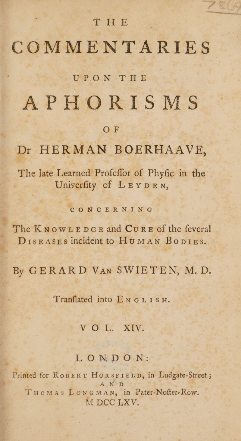 ou 2 i AMES | COMMENTARIES. APHORISMS Dr HERMAN BOERHAAVE, The late Learned Profeffor of Phyfic in the: Univerfity of Leypen, CONCERNING The KNowLeEDGE and Cure of the feveral Diseases incident to Human Bopiegs. By GERARD Vas SWIETEN, M.D. T raiiffited into ENGLISH. V OH XN bn LONDON: Printed for RogER T HORSFIELD, in Ludgate-Street ; » A.N D m Tuomas LowcoMas, in Pater-Nofter- Row. M DCC LXV.