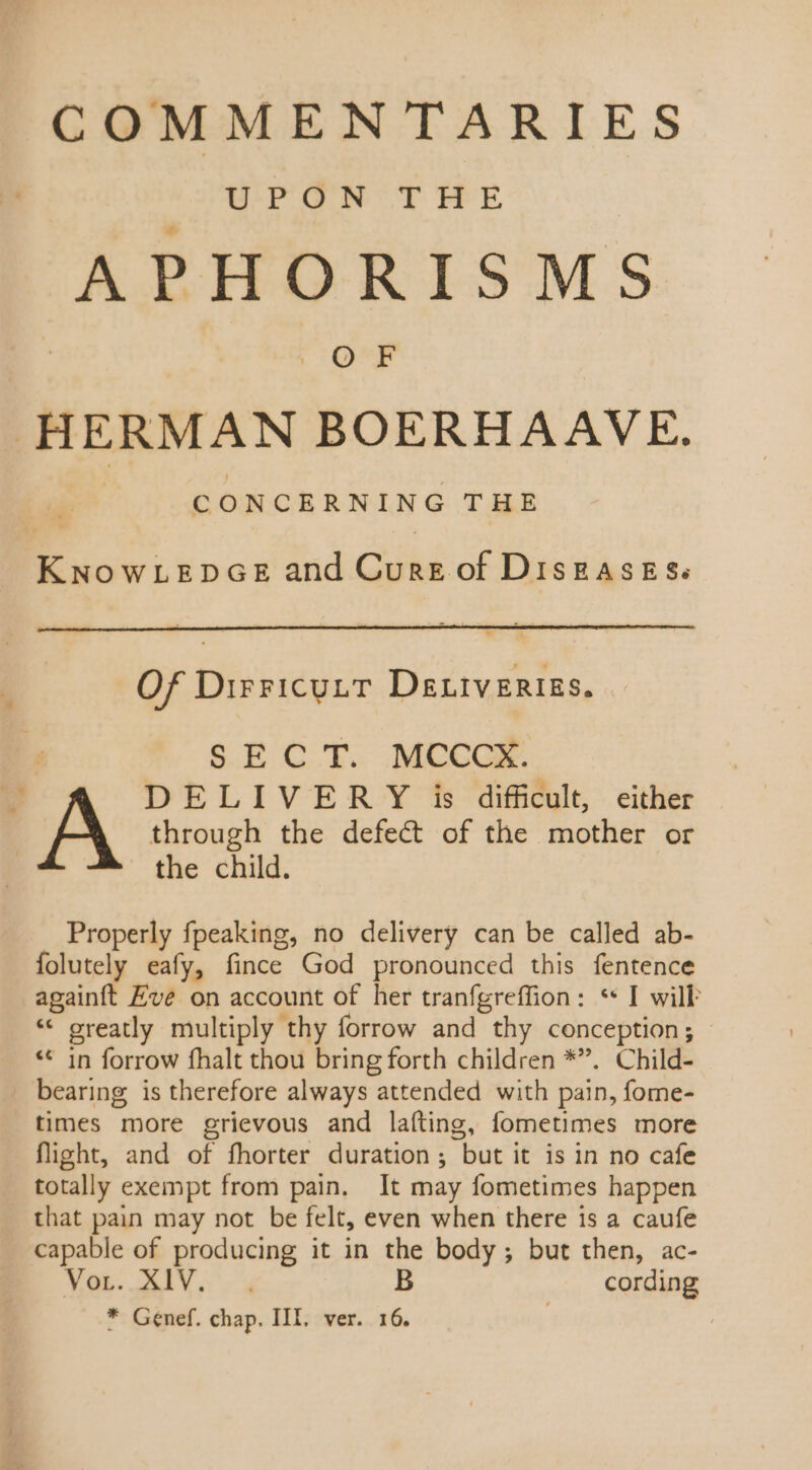 COMMENTARIES WP aw. tT HE APHORISMS OF | HERMAN BOERHA AVE. CONCERNING THE MEE and Code of DISEASES: Of Dirricutt Deniverigs. : SEC T. MCCCK. v DELIVER Y is difficult, either A through the defect of the mother or the child. Properly fpeaking, no delivery can be called ab- folutely eafy, fince God pronounced this fentence againft Eve on account of her tranfgreffion: * I will * greatly multiply thy forrow and thy conception; - ** in forrow fhalt thou bring forth children *. Child- bearing is therefore always attended with pain, fome- times more grievous and lafting, fometimes more flight, and of fhorter duration ; but it is in no cafe totally exempt from pain. It may fometimes happen that pain may not be felt, even when there 1s a caufe capable of producing it in the body ; but then, ac- FOE. ALY B cording * Genef. chap. III, ver. 16. |