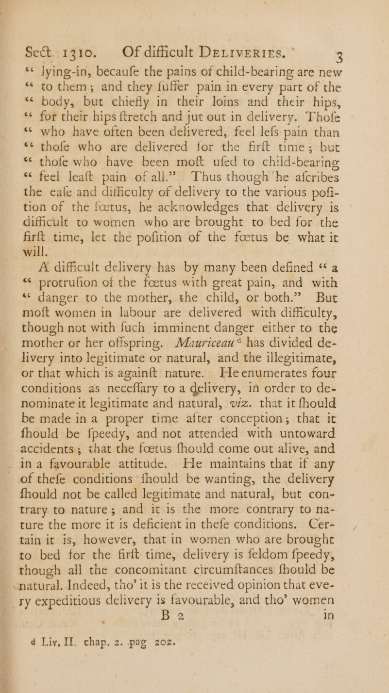 * lying-in, becaufe the pains of child-bearing are new * to them; and they fuffer pain in every part of the ** body, but chiefly in their loins and their hips, ** for their hips ftretch and jut out in delivery. Thofe ** who have often been delivered, feel lefs pain than ** thofe who are delivered for the firft time; but * thofe who have been moft ufed to child-bearing * feel leaít pain of all.” Thus though he afcribes the eaíe and difficulty of delivery to the various pofi- tion of the foetus, he acknowledges that delivery is dificult to women who are brought to bed for the firft time, let the pofition of the foetus be what it will. A difficult delivery has by many been defined “a ** protrufion of the foetus with great pain, and with * danger to the mother, the child, or both.” But moft women in labour are delivered with difficulty, though not with fuch imminent danger either to the mother or her offspring. Muuriceau® has divided de- livery into legitimate or natural, and the illegitimate, or that which is againít nature. Ile enumerates four conditions as neceflary to a delivery, in order to de- nominate it legitimate and natural, vzz. that it fhould be made in a proper time after conception; that it fhould be fpeedy, and not attended with untoward accidents ; that the foetus fhould come out alive, and . in a favourable attitude. He maintains that if any of thefe conditions fhould be wanting, the delivery fhould not be called legitimate and natural, but con- trary to nature ; and it is the more contrary to na- ture the more it 1s deficient in thefe conditions. Cer- tain it is, however, that in women who are brought to bed for the firft time, delivery is feldom fpeedy, though all the concomitant circumftances fhould be - natural. Indeed, tho’ it is the received opinion that eve- . Ty expeditious delivery n favourable, and tho’ women 2 in Lal 4 Liv. II. chap. 2. pag 202.