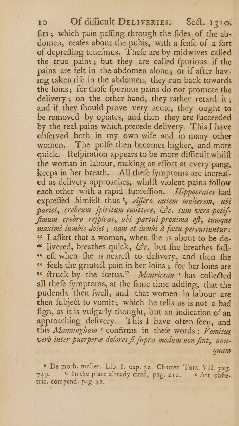 fits; which pain paffing through the fides of the ab- domen, ceafes about the pubis, with a fenfe of a fort of deprefling tenefmus. Thefe are by midwives called the true pains; but they are called fpurious if the pains are felt in the abdomen alone; or if after hav- ing taken rife in the abdomen, they run back towards the loins; for thofe fpurious pains do not promote the delivery ; on the other hand, they rather retard it; and if they fhould prove very acute, they ought to be removed by opiates, and then they are fucceeded by the real pains which precede delivery. This I have obferved both in my own wife and in many other women. The pulfe then becomes higher, and more quick. Refpiration appears to be more difficult whilft the woman in labour, making an effort at every pang, keeps in her breath. All thefe fymptoms are increaf- ed as delivery approaches, whilft violent pains follow - each other with a rapid fucceffion.. Aippocrates had expreffed himfelf thus t, Afero autem mukerem, ubi pariet, crebrum [piritum emittere, Se. tum vero potif- Jünum. crebro refpirat, ubi paríui proxima eft, tumque maxime lumbis dolet ; nam et lumbi à fetu percutiuntur: «€ [ affert that a woman, when fhe is about to be de- * livered, breathes quick, €2v. but fhe breathes faft- ** eft when fhe is neareft to delivery, and then the. ** feels the greateft pain in her loins ; for her loins are * truck by the foetus. — Maariceau has collected all thefe fymptoms, at the fame time adding, that the pudenda then fwell and that women in labour are then fubje&amp; to vomit; which he tells us is not a bad fign, as it is vulgarly thought, but an indication of an approaching delivery. This I have often feen, and this Manningham * confirms in thefe words: Vomitus vero inter puerpere dolores fi fupra modum uon fint, nun- | quam * De morb. mulier. Lib. I. cap. 32. Charter. Tom. VII. pag. 749. .  Inthe place already cited, pag. z12. — * Art, obfte- tric. compend. pag. 42. : |