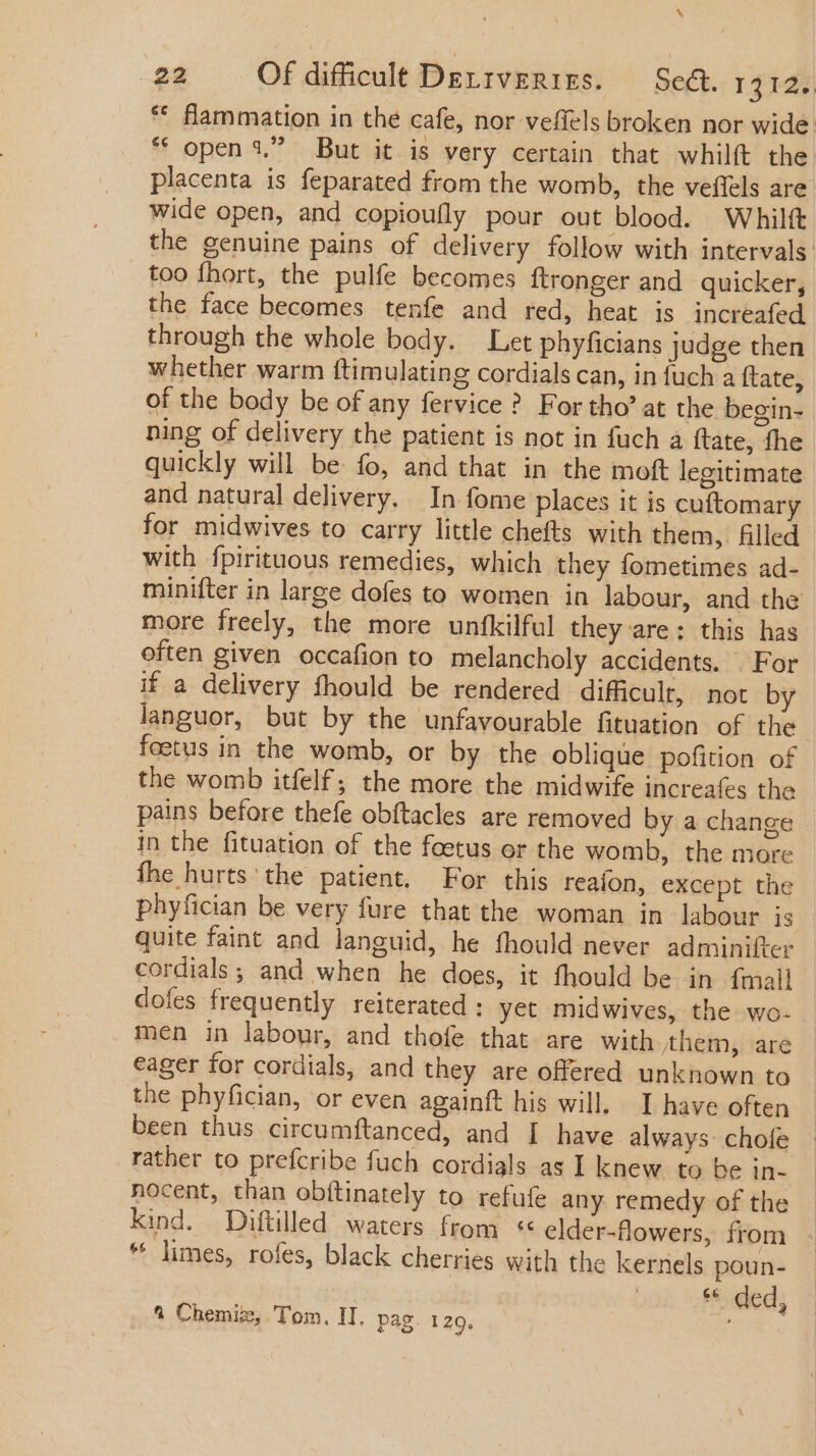 N 22 Of difficili DELIVERIES. Sea. 13125, * flammation in the cafe, nor vefiels broken nor wide * open 1? But it is very certain that whilft the placenta is feparated from the womb, the veffels are wide open, and copioufly pour out blood. Whilft the genuine pains of delivery follow with intervals too fhort, the pulfe becomes ftronger and quicker, the face becomes tenfe and red, heat is increafed through the whole body. Let phyficians judge then whether warm ftimulating cordials can, in fuch a {tate, of the body be of any fervice ? For tho’ at the begin- ning of delivery the patient is not in fuch a ftate, the quickly will be fo, and that in the moft legitimate and natural delivery. In fome places it is cuftomary for midwives to carry little chefts with them, filled with fpirituous remedies, which they fometimes ad- minifter in large dofes to women in labour, and the more freely, the more unfkilful they are; this has often given occafion to melancholy accidents. For if a delivery fhould be rendered difficult, not by languor, but by the unfavourable fituation of the foetus in the womb, or by the oblique pofition of the womb itfelf,; the more the midwife increafes the pains before thefe obftacles are removed by a change in the fituation of the foetus or the womb, the more fhe hurts the patient. For this reaíon, except the phyfician be very fure that the woman in labour is quite faint and languid, he fhould never adminifter cordials ; and when he does, it fhould be in {mall dofes frequently reiterated: yet midwives, the wo- | men in labour, and thofe that are with them, are eager for cordials, and they are offered unknown to the phyfician, or even againft his will, I have often been thus circumftanced, and I have always: chofe rather to prefcribe fuch cordials as I knew to be in- nocent, than obftinately to refufe any remedy of the kind. Diftilled waters from *« elder-flowers, from * limes, rofes, black cherries with the kernels poun- Ge ded, à Chemiz, Tom. II. pag. 129. iu m