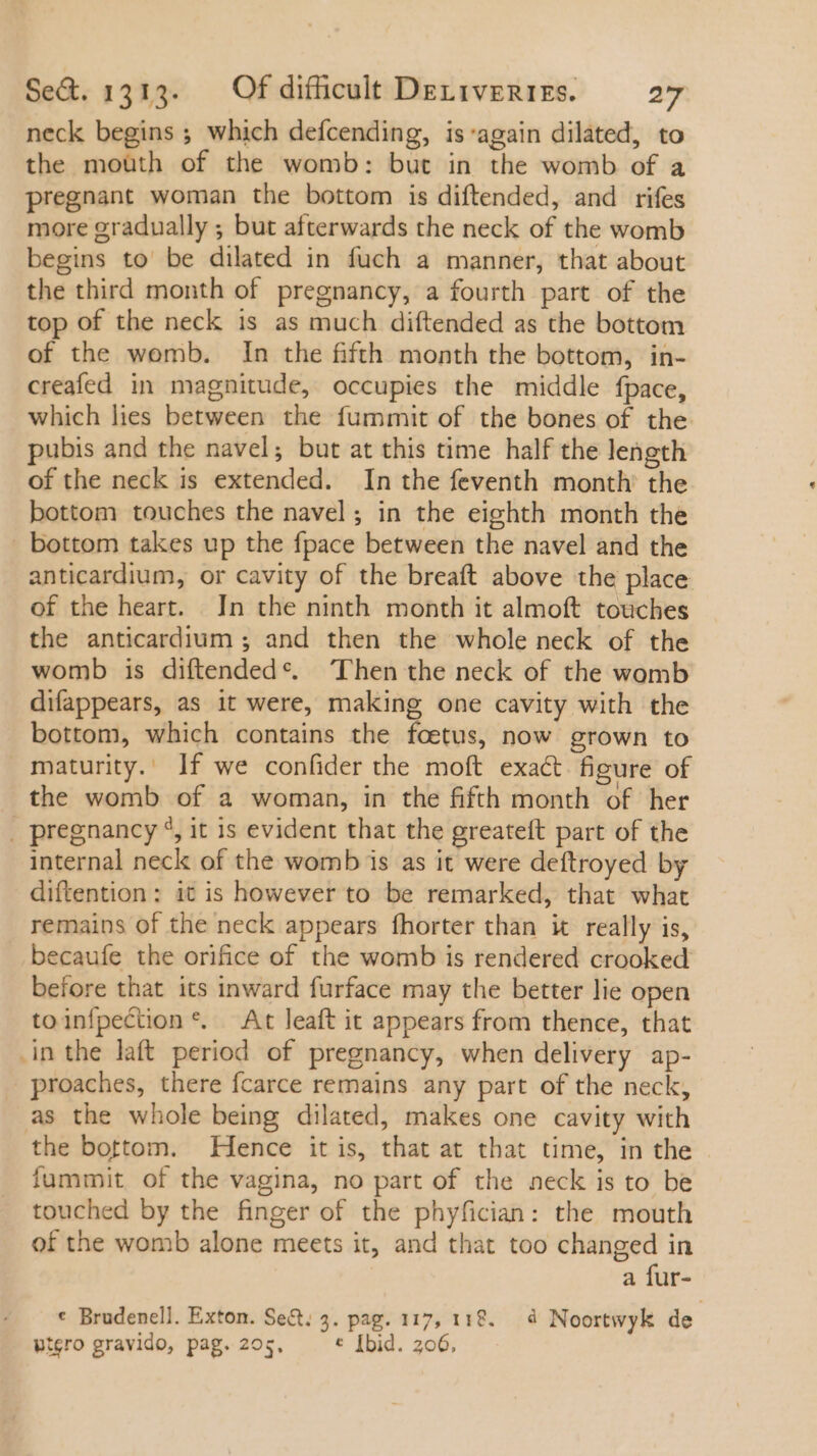 neck begins ; which defcending, is'again dilated, to the moüth of the womb: but in the womb of a pregnant woman the bottom is diftended, and rifes more gradually ; but afterwards the neck of the womb begins to be dilated in fuch a manner, that about the third month of pregnancy, a fourth part of the top of the neck is as much diftended as the bottom of the womb. In the fifth month the bottom, in- creafed in magnitude, occupies the middle fpace, which lies between the fummit of the bones of the pubis and the navel; but at this time half the length of the neck is extended. In the feventh month’ the bottom touches the navel; in the eighth month the . bottom takes up the fpace between the navel and the anticardium, or cavity of the breaft above the place of the heart. Jn the ninth month it almoft touches the anticardium; and then the whole neck of the womb is diftended*. ‘Then the neck of the womb difappears, as it were, making one cavity with the bottom, which contains the foetus, now grown to maturity. ]f we confider the moft exact figure of the womb of a woman, in the fifth month of her . pregnancy 5, it is evident that the greateft part of the internal neck of the womb is as it were deftroyed by diftention : it is however to be remarked, that what remains of the neck appears fhorter than it really is, becaufe the orifice of the womb is rendered crooked before that its inward furface may the better lie open toin{pection *. At leaft it appears from thence, that in the laft period of pregnancy, when delivery ap- proaches, there fcarce remains any part of the neck, as the whole being dilated, makes one cavity with the bottom. Hence it is, that at that time, in the fummit of the vagina, no part of the neck is to be touched by the finger of the phyfician: the mouth of the womb alone meets it, and that too changed in a fur- * Brudenell. Exton. Set: 3. pag. 117, 118. à Noortwyk de. wtero gravido, pag. 205, t [bid. 206,