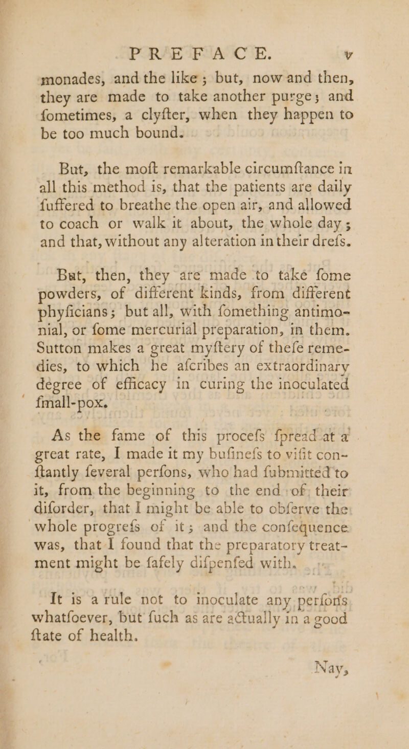 monades, and the like ; but, now and then, they are made to take another purge; and fometimes, a clyfter, when they happen to be too much bound. But, the moft remarkable circumftance in all this method 1s, that the patients are daily fuffered to breathe the open air, and allowed to coach or walk it about, the whole day ; and that, without any alteration intheir drefs. Bst, then, they are made to také fome owders, of different kinds, from different phyficians; but all, with fomething antimo- nial, or fome mercurial preparation, in them. Sutton makes a great myftery of thefe reme- dies, to which he afcribes an extraordinary degree of efficacy in curing the inoculated fmall-pox. Ris oe As the fame of this procefs fpread at a. great rate, I made it my bufinefs to vifit con- {tantly feveral perfons, who had fubmitted to it, from. the beginning to the end :of; their diforder, that I might be able to obferve the: was, that I found that the preparatory treat- ment might be fafely difpenfed with. _ ». It is arule not to inoculate any perforís. whatfoever, but fuch as are actually in a good {tate of health. Nay,