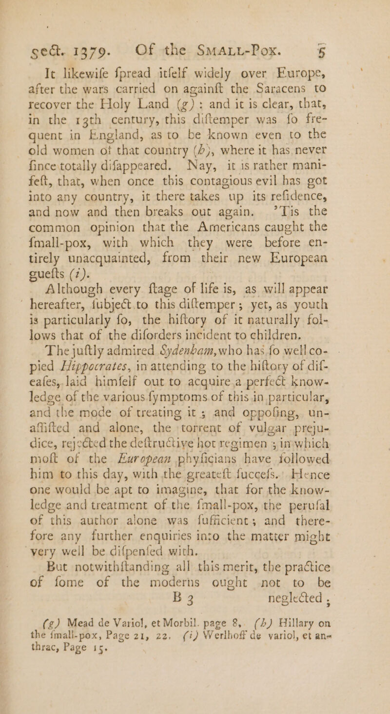 It likewife fpread itíelf widely over Europe, after the wars carried on againft the Saracens to recover the Holy Land (g): and it is clear, that, in the 13th century, this diftemper was fo fre- quent in England, as to be known even to the . old women of that country (5j, where it has never fince totally difappeared. Nay, it is rather mani- feft, that, when once this contagious evil has got into any country, it there takes up its refidence, and now and then breaks out again. 'lis the common opinion that the Americans caught the fmall-pox, with which they were before en- tirely unacquainted, from their new European guefts (7). Although every ftage of ae is, as will appear hereafter, dübje&amp;t. to this diltemper ; yet, as youth is particularly fo, the hiftory of it naturally fol- lows that of the diforders incident to children. The juftly admired Sydenbam,who has fo well co- pied Hippocrates, in attending to the hiftory of dif- eaíes, laid himfelf out to acquire a perfect know- ledge of the various fymptoms of this in particular, and the mode of treating it ; and oppofing, un- affifted and alone, the torrent of vulgar preju- dice, rejected the deftructiye hot regimen ; in which moft * the European phyficians have followed him to this day, with the greateft fuccefs. | Hence one would be apt to imagine, that for the know- ledge and treatment of the fmall-pox, the perufal of this author alone was fufficient,; and there- fore any further enquiries into the matter might very well be difpenfed with. But notwithiftanding all this merit, the practice of fome of the moderns ought not to be B 3 neglected ; (£g) Mead de Variol, et Morbil. page 8,. (4) Hillary on the fmall-pox, Page 21, 22, (i) Werllioff de variol, et an« thrac, Page 15.