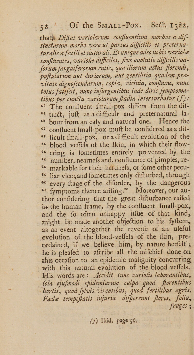 thatje Dzflat variolarum coufluentium morbus a dif- tinciarum morbo vere ut partus difficilis et preterna- turalis a facili et naturali. Eruntque adeo nobis variole confluentes, variole difficiles, five evolutio difficilis va- forum fanguiferorum cutis, qua illerum actus florendi, puftularum aut duriorum, aut gentilitia quadem pra- vitate dignofcendarum, copia, vicinia, confluxu, nunc totus fatifcit, nunc infurgentibus inde diris [ymptoma- tibus per cunéta variolarum fladia interturbatur (f): * The confluent fmall-pox differs from the dif- * tin&amp;t, juft asadifficult and preternatural la- ** bour from.an eafy and natural one. Hence the ** confluent fmall-pox muft be confidered as a dit- ** ficult fmall-pox, ora difficult evolution of the *€* blood veffels of the fkin, in which their flow- _ ering is fometimes entirely prevented by the ** number, nearnefs and, confluence of pimples, re- markable for their hardnels, or fome other pecu- ** liar vice ;and fometimes only difturbed, through ** every ftage of the diforder, by the dangerous &lt;&lt; fymptoms thence arifing. Moreover, our au- thor confidering that the great difturbance raifed. in the human frame, by the confluent fmall-pox, and the fo often unhappy iffue of that kind, might be made another objection to his fyftem, as an event altogether the reverfe of an ufeful evolution of the blood-veflels of the fkin, pre- ordained, if we believe him, by nature herfelf ;, he is pleafed to afcribe all the mifchief done on this occafion to an epidemic malignity concurring with this natural evolution of the blood veffels. His words are: Accidit tunc variolis laborantibus, fola ejufmodi epidemiarum culpa quod — florentibus - bortis, quod fylvis virentibus, quod fertilibus agris. Fede tempeflatis injuria difpereunt flores, folta, fruges ; €c [a] (f) Ibid, page 56.