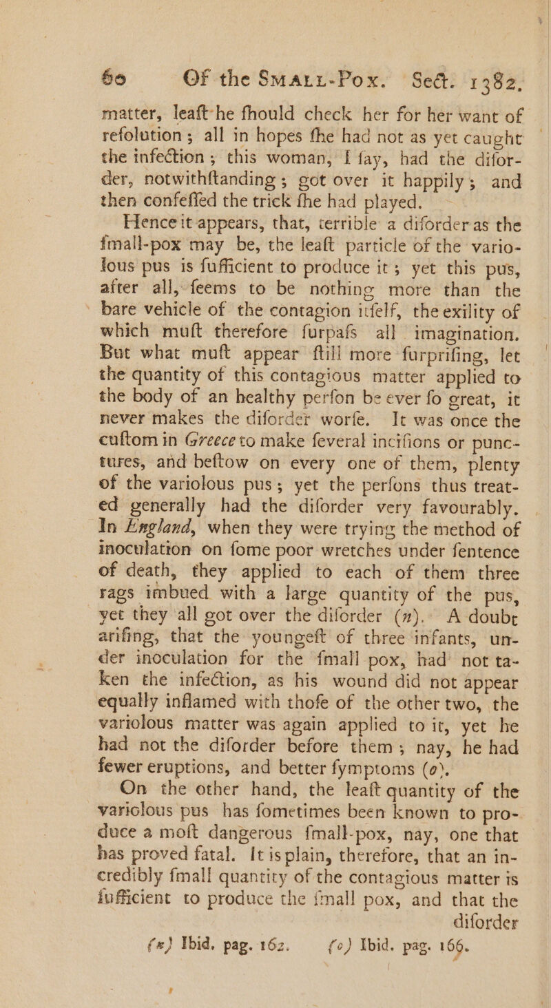 matter, leaft he fhould check her for her want of refolution ; all in hopes fhe had not as yet caught | the infection ; this woman, I fay, had the difor- der, notwithftanding ; got over it happily; and then confeffed the trick fhe had played. ~ Hence it appears, that, terrible a diforderas the fmall-pox may be, the leaft particle of the vario- fous pus is fufficient to produce it ; yet this pus, after all, feems to be nothing more than the _ bare vehicle of the contagion itfelf, the exility of which muft therefore furpafs all imagination. But what muft appear ftill more furprifing, let the quantity of this contagious matter applied to the body of an healthy perfon be ever fo great, it never makes the diforder worfe. It was once the cuftom in Greece to make feveral incifions or punc- tures, and beftow on every one of them, plenty of the variolous pus; yet the perfons thus treat- ed generally had the diforder very favourably. . In England, when they were trying the method of inoculation on fome poor wretches under fentence of death, they applied to each of them three rags imbued with a large quantity of the pus, yet they all got over the diforder (2). A doubr arifing, that the youngeft of three infants, un- der inoculation for the fmall pox, had’ not ta- Ken the infection, as his wound did not appear equally inflamed with thofe of the other two, the varioclous matter was again applied to it, yet he had not the diforder before them; nay, he had fewer eruptions, and better fymptoms (v. On the other hand, the leaft quantity of the variclous pus has fometimes been known to pro- duce a moft dangerous fmall-pox, nay, one that has proved fatal. [t isplain, therefore, that an in- credibly fmall quantity of the contagious matter is iufficient to produce the {mall pox, and that the diforder (x) Ibid, pag. 162. fo) Ibid. pag. 166. ,