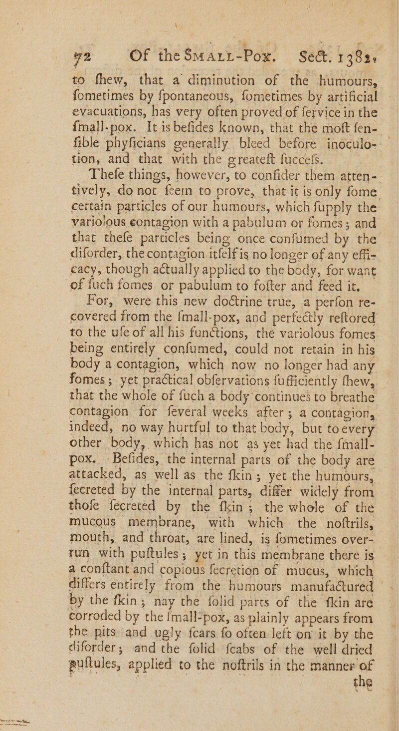 \ 92 Of theSMArrL-Pox. Sect. 1382. to fhew, that a diminution of the humours, fometimes by fpontaneous, fometimes by artificial evacuations, has very often proved of fervice in the {mall-pox. It is befides known, that the moft fen- fible phyficians generally bleed before inoculo- tion, and that with the greateft fuccels. Thefe things, however, to confider them atten- tively, do not {een to prove, that it is only fome certain particles of our humours, which fupply the variolous eontagion with a pabulum or fomes ; and that thefe particles being once confumed by the diforder, the contagion itfelf is no longer of any effi- cacy, though actually applied to the body, for want of fuch fomes. or pabulum to fofter and feed it. For, were this new doctrine true, a perfon re- covered from the fmall-pox, and perfectly reftored to the ule of all his functions, the variolous fomes being entirely confumed, could not retain in his body a contagion, which now no longer had any fomes ; yet practical obfervations fufficiently fhew, that the whole of fuch a body ‘continues to breathe contagion for feveral weeks after; a contagion, indeed, no way hurtful to that body, but toevery other body, which has not as yet had the fmall- pox. Befides, the internal parts of the body are attacked, as well as the fkin 5 yet the humours, fecreted by the internal parts, differ widely from thofe fecreted by the fkin; the whole of the mucous membrane, with which the noftrils, mouth, and throat, are lined, is fometimes over- run with puftules; yet in this membrane there is a conftant and copious fecretion of. mucus, which differs entirely from the humours manufactured - by the fkin; nay the folid parts of the fkin are the pits and ugly fcars fo often left on it by the diforder; and the folid {cabs of the well dried puítules, applied to the noftrils in the manner of