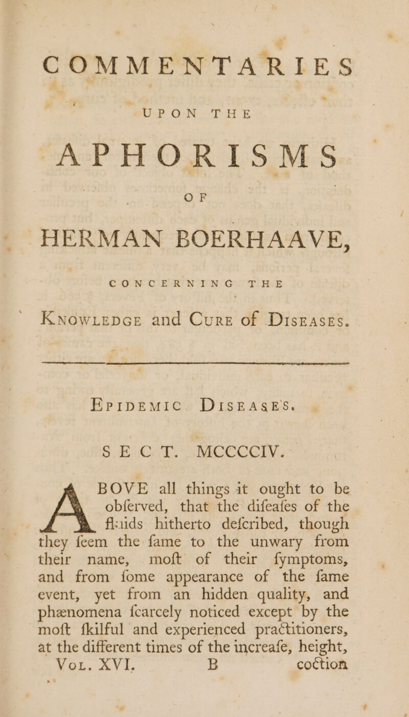 COMMENTARIES LJ u- UPON THE APHORISMS HERMAN BOERHAAVE, KNowLepce and Cure of Diszaszs. 4 EPrpEMIC DISEASES. SEC T. MCCCCIV. BOVE all things it ought to be obíerved, that the difeafes of the A fluids hitherto defcribed, though they feem the fame to the unwary from their name, moft of their fymptoms, and from fome appearance of the fame event, yet from an hidden quality, and phenomena ícarcely noticed except by the moft fkilful and experienced practitioners, at the different times of the increafe, height, Yb$, AVI B coction