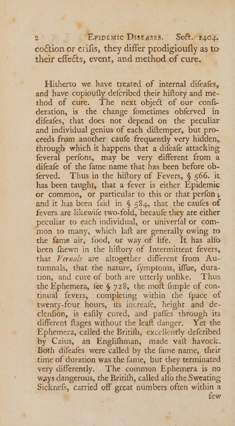 P / Tw L^ Epipiwte Diseases. Sect. r404. coction or crifis, they differ prodigioufly as to their RUNS event, and method of cure. Hitherto we have treated of internal difeafes, and have copioufly defcribed their hiftory and me- thod of cure. The next object of our confi- deration, is the change fometimes obferved in difeafes, that does not depend on the peculiar and individual genius of each diftemper, but pro- ceeds from another caufe frequently very hidden, through which it happens that a difeafe attacking feveral perfons, may be very different from a difeafe of the fame name that has been before E ferved. Thus in the hiftory of Fevers, § 566. 1 has been taught, that a fever is either. Ernte or common, or particular to this or that perfon 5 and it has been faid in $ 584, that the caufes of fevers are likewife two-fold, becaufe they are either peculiar to each vadividhrat or univerfal or com- mon to many, which laft are generally owing to the fame air, food, or way of life. It has alfo. been fhewn in the hiftory of Intermittent fevers, that Vernals are altogether different from ÀAu- tumnals, that the nature, fymptoms, iffue, dura- tion, and cure of both are nba unlike. Thus the Ephemera, fee § 728, the moft imple of con- tinual fevers, completing within the fpace of twenty-four hours, its increafe, height and de- clenfion, is eafily cured, and paffes- through its different ftages without the leaft danger. Yet the ‘Ephemera, called the Britith, excellently defcribed by Caius, an Englifhman, made vaít havock. Both difeafes were called by the fame name, their time of duration was the fame, but they terminated very differently. The common Ephemera is no Ways dangerous, the Britifh, called alto the Sweating Sicknefs carried off great numbers often Wa a ew