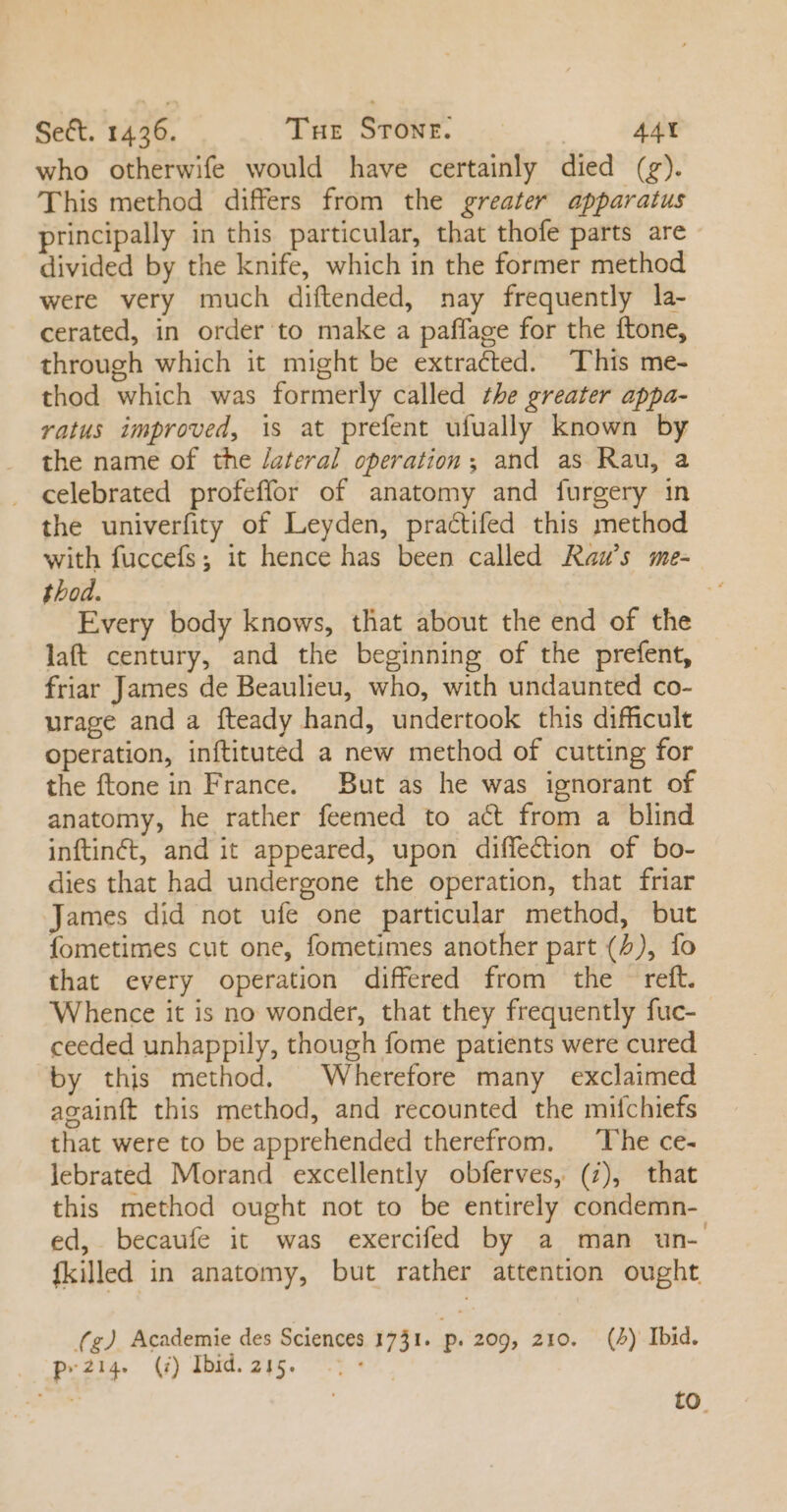 who otherwife would have certainly died (rg). 'This method differs from the greater apparatus principally in this particular, that thofe parts are divided by the knife, which in the former method were very much diftended, nay frequently la- cerated, in order to make a paffage for the ftone, through which it might be extracted. This me- thod which was formerly called 77e greater appa- ratus improved, is at prefent ufually known by the name of the /ateral operation ; and as Rau, a . celebrated profeffor of anatomy and furgery in the univerfity of Leyden, practifed this method with fuccefs; it hence has been called Rau’s me- thod. | Every body knows, that about the end of the laft century, and the beginning of the prefent, friar James de Beaulieu, who, with undaunted co- urage and a fteady hand, undertook this difficult operation, inftituted a new method of cutting for the ftone in France. But as he was ignorant of anatomy, he rather feemed to act from a blind inftinct, and it appeared, upon diffection of bo- dies that had undergone the operation, that friar James did not ufe one particular method, but fometimes cut one, fometimes another part (5), fo that every operation differed from the reft. Whence it is no wonder, that they frequently fuc- ceeded unhappily, though fome patients were cured by this method. Wherefore many exclaimed againft this method, and recounted the mifchiefs that were to be apprehended therefrom. The ce- lebrated Morand excellently obferves, (7), that this method ought not to be entirely condemn- ed, becaufe it was exercifed by a man un- {killed in anatomy, but rather attention ought (g) Academie des Sciences 1731. p. 209, 210. (4) Ibid. py214. (i) Ibid.215. . * to