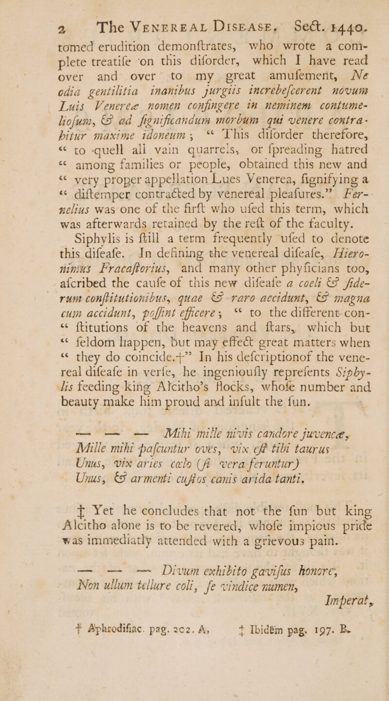 tomed erudition demonftrates, who wrote a com- plete treatife ‘on this diforder, which I have read over and over to my great amufement, Ne odia gentilitia inamibus jurgiis increbe[cerent | novum Luis Veneree nomen confingere im neminem contume- liofum, 8 ad fignificandum morbum. qui venere contra- bitur maxime idoneum , ** This diforder therefore, « to quell all vain quarrels, or fpreading hatred * among families or people, obtained this new and * very proper appellation Lues Venerea, fignifying a o ** diftemper contracted by venereal pleafures. Fer- zelius was one of the firft who ufed this term, which was afterwards retained by the reft of the faculty. Siphylis is ftill a term frequently ufed to denote this difeafe. In defining the venereal difeafe, Hiero- nimias Fracaftorius, and many other phyficians too, aícribed the caufe of this new difeate a coeli © fide- rum confiitutionibus, quae &amp;8 raro accidunt, 6&amp;9 magna cum accidunt, poffint efficere; ** to the different con- * ftitutions of the heavens and ftars, which but ** feldom ltappen, but may effect great matters when * they do coincide.+” In his defcriptionof the vene- real difeafe in veríe, he ingenioufly reprefents Siphy- Jis feeding king Alcitho's flocks, whofe number and beauty make him proud and infult the fun. — — — Mihi mille nivis candore juvence, Mille mihi pafcuntur oves, ix eff tibi taurus Unus, vix aries celo (fi vera feruntur) Unus, €9 armenti cuftos canis arida tanti. I Yet he concludes that not the fun but king Alcitho alone is to be revered, whofe impicus pride was immediatly attended with a grievous pain. — — — Dium exhibito gavifus honore; Non ullum tellure coli, fe vindice numen, | Imperat, T Aphrodifiac. pag. 2c2. A, + Ibidém pag. 197. B.