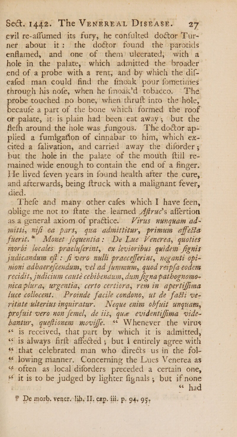 evil re-affumed its fury, he confulted doctor T'ur- ner about it: the do&amp;or found the parotids enflamed, and one of them ulcerated; with a hole in the palate, which admitted the broader end of a probe with a rent, and by which the dif- eafed man could find the fmoak pour fometimes through his nofe, when he fmoak'd tobacco. The probe. touched no bone, when thruft into the hole, becaufe a part of the bone which formed the roof or palate, it is plain had been eat away; but the flefh around the hole was fungous. The doctor ap- plied a fumigation of cinnabar to him, which ex- cited a falivation, and carried away the diforder; but the hole in the palate of the mouth ftill re- mained wide enough to contain the end of a finger. He lived feven years in found health after the cure, and afterwards, being ftruck with a malignant fever, died. | Thefe and many other cafes which I have feen, oblige me not to ftate the learned Affruc’s affertion asa general axiom of practice. Virus nunquam ad- mith, nifi ea pars, qua admittitur, primum affetia fuerit.™ Monet fequentia: De Lue Venerea, quoties morbi locales praeluferint, ex teviortbus quidem fignis judicandum eft : fi vero nulli praece[ferint, neganti opi- nioni adbaerefcendum, vel ad fummum, quod reipfa eodem recidit, judicium cauté cebibendum, dum figna patbognomo- mcaplura, urgentia, certo certiora, vem in. apertiffima Íuce collocent. — Proinde facile condono, ut de faéti ve- ritate ulterius inquiratur. — Neque enim obfuit unquam, profuit vero uon femel, de iis, que evidentifima vide- bantur, queftionem moviffe. ** Whenever the virus ** is received, that part by which it is admitted, ** is always firft affected ; but 1 entirely agree with * that celebrated man who dire&amp;s us in the fol- ** lowing manner. Concerning the Lues Venerea as * often as local diforders preceded a certain one, ** it is to be judged by lighter fignals ; but if none * had