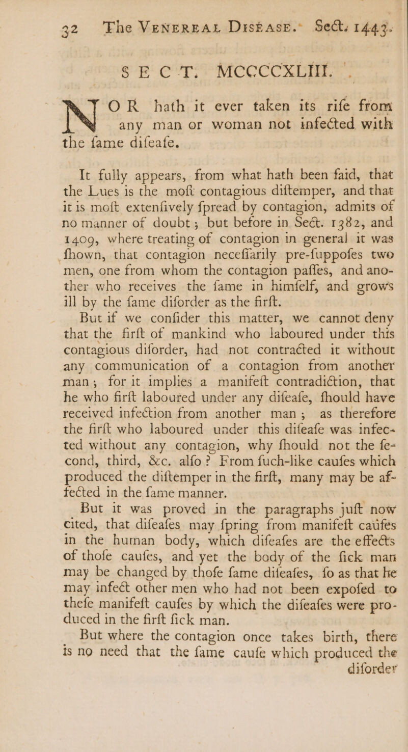 SEC'T. MCCCCXLIH. . OR hath it ever taken its rife from any man or woman not infected with the fame diíeafe. It fully appears, from what hath been faid, that the Lues is the moft contagious diftemper, and that it is moft extenfively fpread by contagion, admits of no manner of doubt; but before in Seét. 1382, and 1409, where treating of contagion in general it was .Íhown, that contagion necefiarily pre-fuppofes two men, one from whom the contagion paffes, and ano- ther who receives the fame in himfelf, and grows ill by the fame diforder as the firft. But if we confider this matter, we cannot deny that the firft of mankind who laboured under this contagious diforder, had not contracted it without any communication of a contagion from another man; for it implies a manifeít contradiction, that he who firít laboured under any difeafe, fhould have received infection from another man; as therefore the firft who laboured under this difeafe was infec- ted without any contagion, why fhould. not the fe- cond, third, &amp;c. alfo? From fuch-like caufes which produced the diftemper in the firft, many may be af- fected in the fame manner. But it was proved in the paragraphs juft now cited, that difeafes may fpring from manifeft caufés in the human body, which difeafes are the effects of thofe caufes, and yet the body of the fick man may be changed by thofe fame diteafes, fo as that he may infect other men who had not been expofed to thefe manifeft caufes by which the difeafes were pro- duced in the firft fick man. . But where the contagion once takes birth, there Is no need that the fame caufe which produced the diforder