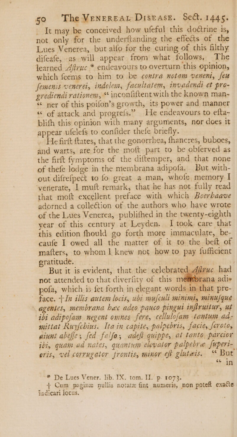 It may be conceived how ufeful this doctrine is, not only for the underftanding the effects of the Lues Venerea, but alfo for the curing of this filthy difeafe, as will appear from what follows, The learned Afiruc * endeavours to overturn this opinion, which feems to him to be contra motam veneni, feu femenis venerei, indolem, facultatem, invadendi et pro- grediendi rationem, ** inconfiftent with the known man- ** ner of this poifon's growth, its power and manner « of attack and progreís. He endeavours to efta- blifh this opinion with many arguments, nor does it appear ufelefs to confider thefe briefly. He firft ftates, that the gonorrhea, fhancres, buboes, and warts, are for the moít part to be obferved as the firft fymptoms of the diftemper, and that none of thefe lodge in the membrana adipofa. But with- out difrefpect to fo great a man, whole memory I venerate, I muft remark, that he has not fully read that moft excellent preface with which Boerbaave adorned a colle&amp;ion of the authors who have wrote of the Lues Venerea, publifhed in the twenty -eighth year of this century at Leyden. I took care that this edition fhould go forth more immaculate, be- caufe I owed all the matter of it to the beft of matters, to whom 1 knew not how to pay fufficient gratitude. / 1. CMM But it is evident, that the celebrated f not attended to that diverfity of this mel pofa, which is fet forth in elegant words in that pre- face. In illis autem locis, ubi mufcult minimi, minu/que agentes, membrana bec adeo pauco pingui inftruitur, ut ibi adipofam negent omnes fere, cellulofam tantum ad. mittat Ruyfchius. Ita in capite, palpebris, facie, feroto, aiunt abefe; fed falfo adeft quippe, at tanto. parcior ibi, quam ad nates, quantum elevator palpebre | [uperi- eris, vel corrugator frontis, minor eft gluteis. “ But ec in * De Lues Vener. lib. IX. tom. II. p. 1073. + Cum psginz nullis notate fint. numeris, non pote exade indicari locus.