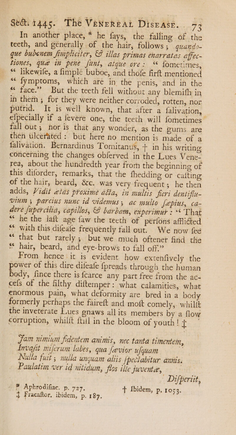 In another place, * he fays, the falling of the teeth, and generally of the hair, follows; guando- que bubenem fimpliciter, S illas primas enarratas affec- tiones, que im pene funt, aique ove: fometimes, * hkewife, a fimplé buboe, and thofe firft mentioned * fymptoms, which are in the penis, and in the * face. But the teeth fell without any blemifh in in them ; for they were neither corroded, rotten, nor putrid. It is well known, that after a falivation, efpecially if a fevere one, the teeth will fometimes fallout; noris that any wonder, as the gums are then ulcerated : but here no mention is made of a falivation. Bernardinus Tomitanus, + in his writing concerning the changes obferved in the Lues Vene- rea, about the hundredth year from the beginning of this diforder, remarks, that the fhedding or catting of the hair, beard, &amp;c. was very frequent; he then adds, Vidit elas proxime a&amp;a, in multis. fieri dentifla- vium parcius nunc id videmus ac multo Jepius, ca- dere fupercilia, capillos, €8 barbam, experimur : **'That * hethe laft age faw the teeth of períons afflicted ** with this difeafe frequently fall out. We now fee * that but rarely ; but we much oftenet find the * hair, beard, and eye-brows to fall off.” From hence it is evident how extenfively the power of this dire difeafe fpreads through the human body, fince there is fcarce any part free from the ac- cefs of the filthy diftemper: what calamities, what enormous pain, what deformity are bred in a body formerly perhaps the faireft and moft comely,. whiltt the inveterate Lues gnaws all its members by a flow corruption, whilft ftiil in the bloom of youth! t Jam nimiunt fidentem animis, nec tanta timentem, Invafit. miferum labes, qua fevior ufquam P Nulla fuit ; nulla unquam aliis /peciabitur aznis. Paulatim ver id nidum, flos ille juvente, | s qui. T LAE - Difperüit, ^ P Apkrodifiac. p. 727, T Ibidem, p. 1053. | j Fracaftor, ibidem, p. 187. |