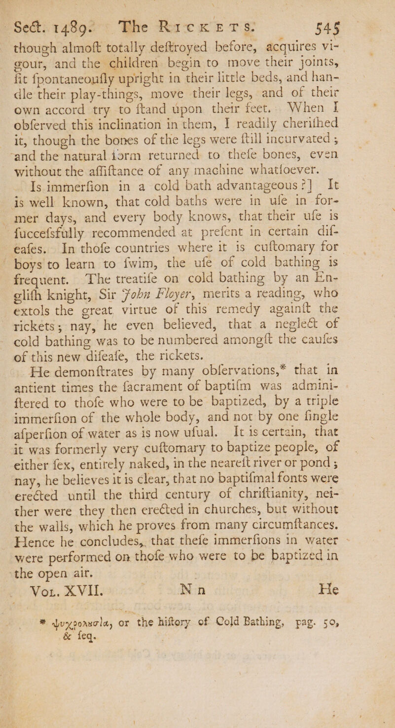 though almoft totally deftroyed before, acquires vi- gour, and the children begin to move their joints, fit fpontaneoufly upright in their little beds, and han- dle their play-things, move their legs, and of their own accord try to ftand upon their feet.. When I obferved this inclination in them, I readily cherithed it, though the bones of the legs were ftill incurvated ; and the natural iorm returned. to thefe bones, even without the affiftance of any machine whatíoever. Is immerfion in a cold bath advantageous ?] It is well known, that cold baths were in ule in for- » mer days, and every body knows, that their ufe is - fuccefsfully recommended at prefent in certain dif- eafes. In thofe countries where it is cuftomary for boys to learn to fwim, the ufe of cold bathing is frequent. The treatife on cold bathing by an En- elifh knight, Sir ohn Floyer, merits a reading, who extols the great virtue of this remedy againít the rickets; nay, he even believed, that a negle&amp; of cold bathing was to be numbered amongfít the caufes of this new difeafe, the rickets. He demonttrates by many obfervations,* that in antient times the facrament of baptifm was admini- ftered to thofe who were to be baptized, by a triple immerfion of the whole body, and not by one fingle afperfion of water as is now ufual. Itiscertain, that it was formerly very cuftomary to baptize people, of either fex, entirely naked, in the neareft river or pond ; nay, he believes it is clear, that no baptifmal fonts were erected until the third century of chriftianity, nei- ther were they then erected in churches, but without the walls, which he proves from many circumftances. Hence he concludes, that thefe immerfions in water - were performed on thofe who were to be baptized in ‘the open air. Vor. XVII. : Nn He * Luyoorscla, or the hiftory of Cold Bathing, pag. 50, &amp; feq. :