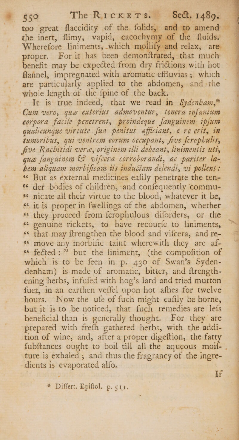 £50 The — 4698 140p. too great flaccidity of the folids, de amend - the inert, flimy, vapid, cacochymy of the fluids. - Wherefore liniments, which mollify and relax, are. proper. For it has been dein tle Rd; that much benefit may be expected from dry frictions with hot flannel, impregnated with aromatic efluvias; which = : are particularly applied to the abdomen, and the — | whole length of the {pine of the back. — It is true indeed, that we read in Sydenbam,* ——- Cum vero, qua exterius admoventur, tenera infantum corpora facile penetrent, proimdeque fanguinem ipjum qualicunque virtute [ua penitus afficiant, e re erit, im tumoribus, qui ventrem eorum occupant, five ferophulis, five Ried berdi vere, origintin ili debeant, linimentis uti, qua fanguinem C3 vifcera corroborandi, ac pariter. la- bem aliquam morbificam iis indu&amp;am delendi, vi pollent: — . * But as external medicines eafily penetrate the ten- * der bodies of children, and confequently commu- * nicate all their virtue to the blood, whatever it be, * it is proper in fwellings of the abdomen, whether * they proceed from fcrophulous diforders, or the — — ** genuine rickets, to have recouríe to liniments, lo. * that may ftrengthen the blood and vifcera, and re- — ^ | * move any morbific taint wherewith they are af- ~ * fected:  but the liniment, (the compofition of which is to be feen in p. 430 of Swan's Syden- denham) is made of aromatic, bitter, and ftrength- ening herbs, infufed with hog's lard and tried mutton fuer, in an earthen veffel upon hot afhes for twelve — hours. Now the ufe of fach might eafily be borne, — — but it is to be noticed, that fuch remedies are lefs — - beneficial than is generally thought. For they are — - prepared with frefh gathered herbs, with the addi- tion of wine, and, after a proper digeftion, the fatty fubftances ought to boil till all the aqueous moií- | ture is Sable ; and thus the fragrancy of the ingre- dients is evaporated alfo. | : If * Differt. Epiftol. p. 511. | -———— —