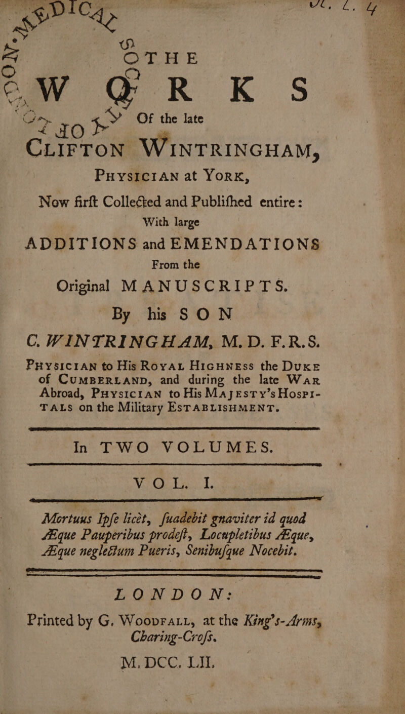 o : OTHE a TO +&gt; *f the late | CLIFTON WINTRINGHAM, PHYSICIAN at YORK, Now fArft Colleéted and Publifhed entire: With large ADDITIONS and EMENDATIONS From the Originl MANUSCRIPTS. By hs SON C.WINTRINGHAM, M.D. F.R.S. PHysicran to His Rovayt Hicuwness the Duxe of CUMBERLAND, and during the late War Abroad, Puysic1an to His Majesty’s Hospi- TALS onthe Military EsTABLISHMENT. In TWO VOLUMES. Wi Cie k ii ell Mortuus Ipfe licet, fuadebit gnaviter id quod fHique Pauperibus prodeft, Locupletibus AEque, Aique neglecium Puseris, Senibufque Nocebit. LONDON: Printed by G. Woopratt, at the King’s-Arms, Charing-Crofs. |