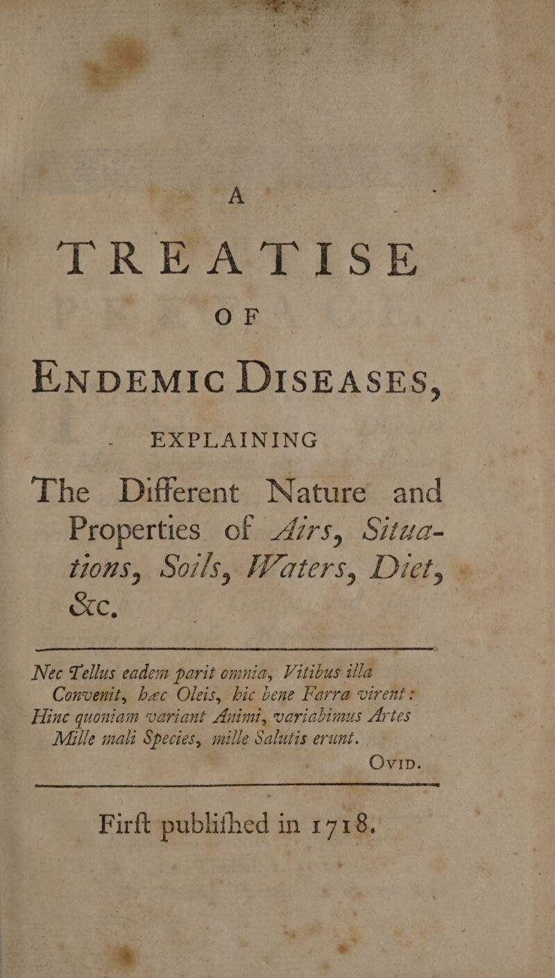 he At | TR EAT ESE . OF ENDEMIC DISEASES, EXPLAINING The Different Nature and Properties of irs, Situa- tions, Soils, Waters, Diet, Cc, Nec Tellus eadem parit omnia, Vitibus illa Convenit, bec Oleis, hic bene Farra virent? Hine quoniam variant Animi, variabimus Artes Mille mali Species, mille Salutis erunt. Ovip. Firft publithed in 1 718,