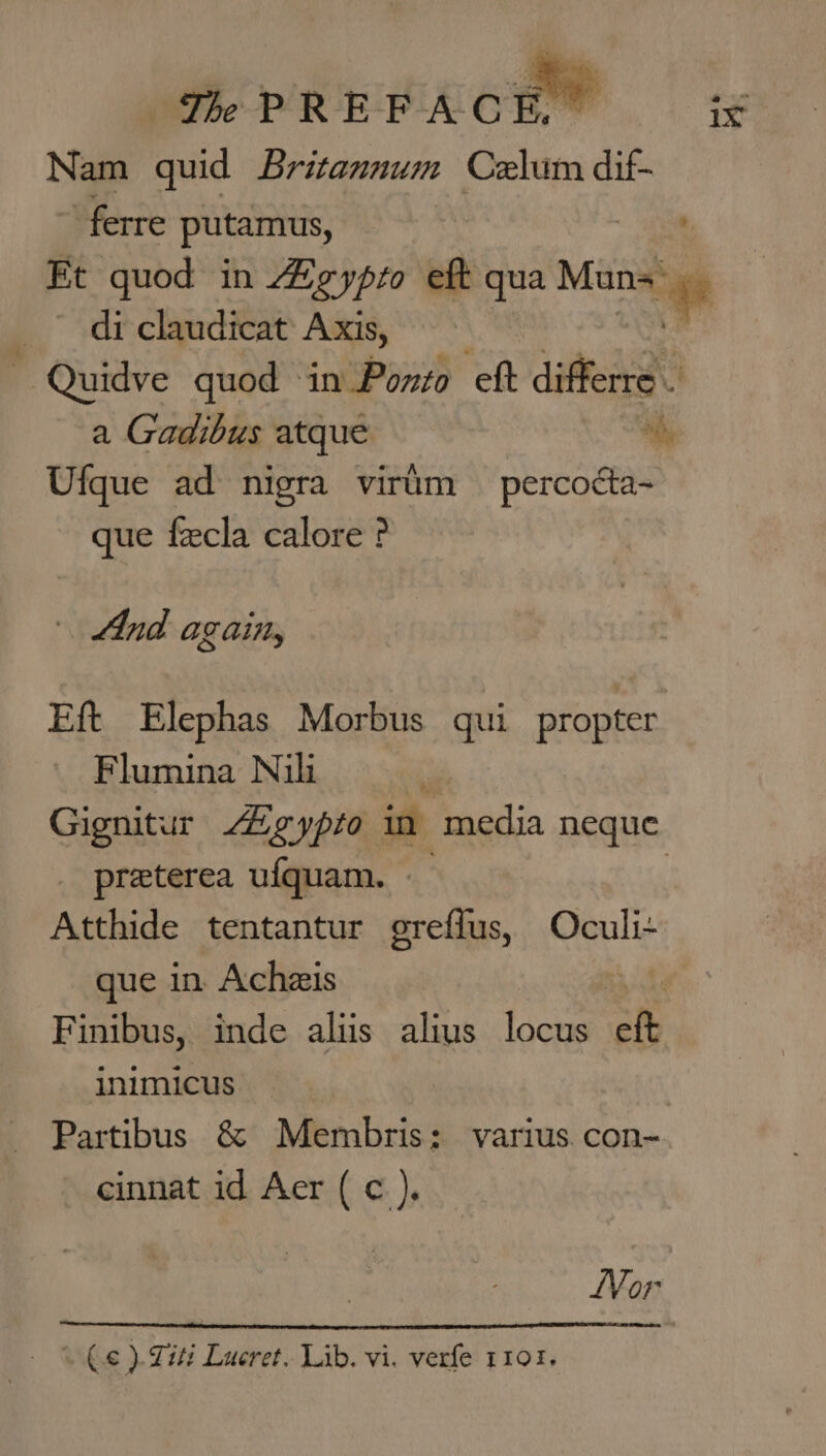 Nam quid Britannum Czlum dif- ~ ferre putamus, | Et quod in 2gypio eft qua Mun- “ge _ di claudicat Axis, ~ Quidve quod ‘in Ponto chk differre . a Gadibus atque 4h, Ufque ad nigra virtim _ percocta- que fecla calore ? And againy Eft Elephas Morbus gui propter Flumina Nili 7 Gignitur Aigypfo in media neque preterea ufquam. — Atthide tentantur greffus, Oculi-+ que in Aches Finibus, inde aliis alius locus eft inimicus cinnat id Aer (c ), Vor