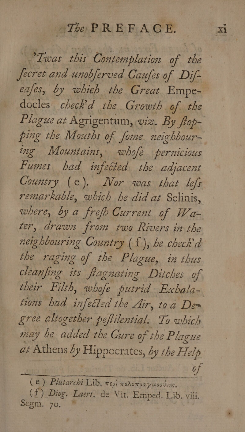 3 Twas this Contemplation of the Jecret and unobferved Caufes of Dif- eafes, by which the Great. Empe- docles check’'d ihe. Growth of. the ping the Mouths of Jome. neighbour- ing Mountains, whofe pernicious Fumes. had infected the adjacent Country (e). Wor was that Lefs remarkable, which he did at Selinis, where, by a frefe Current of Wa- ter, drawn from two Rivers in the neighbouring Country (£), be check d the raging of the Plague, in thus cleanfing its fagnating Ditches of tions hud infected the Air, toa Dem gree cll together peftilential. To which may be added the Cure of the 2 Plague gt Athens 6y Hippocrates, by rhe Help of ( 6a) Plutarchi Lib. 735 ToAvITOe ymoauuns. (f) Diog. Laert. de Vit. Eemped. Lib. viii. €gm. 70. ba