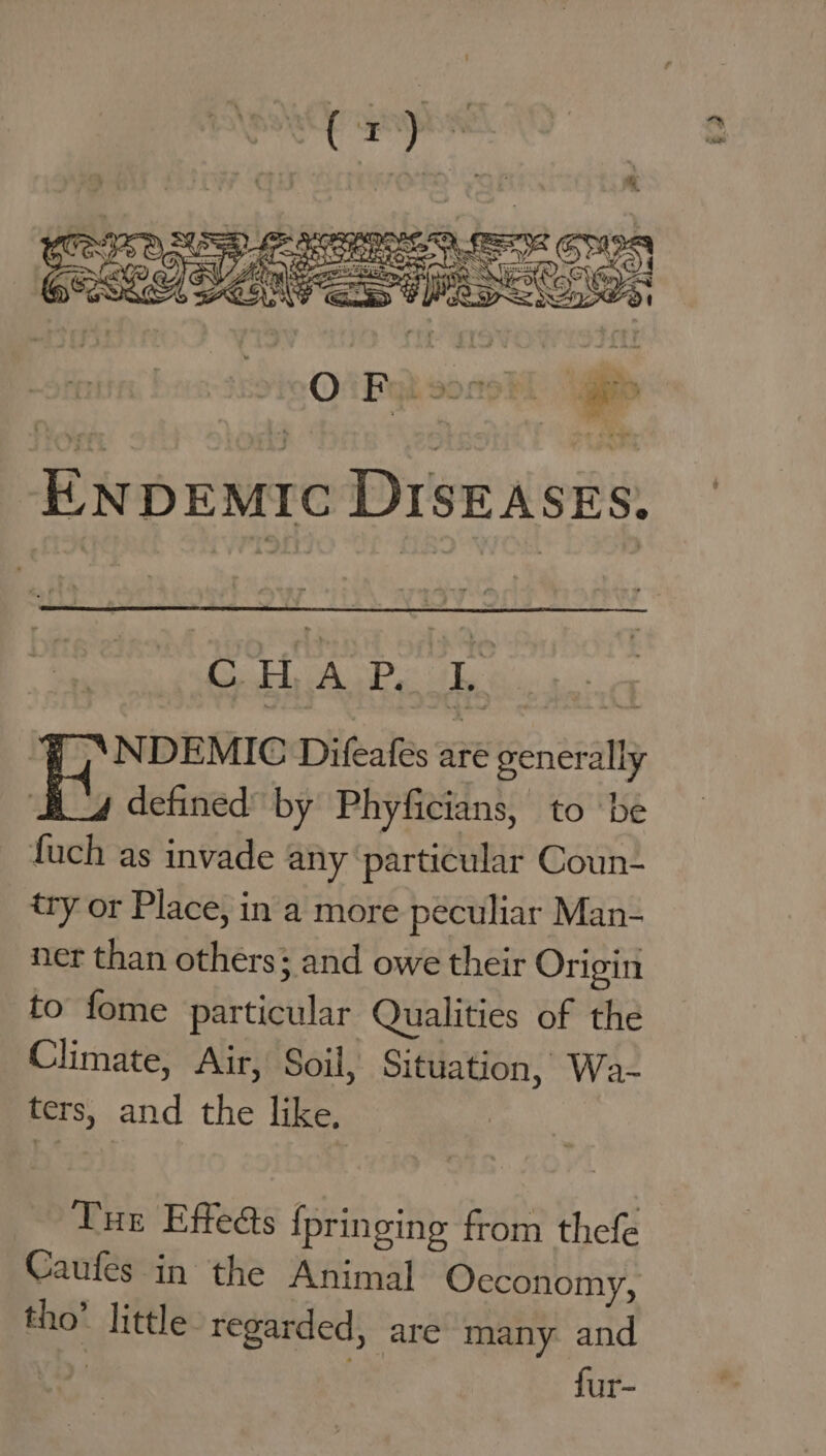 ENDEMIC DISEASES, CH AL Pe To sg | NDEMIC Difeafes aré generally defined by Phyficians, to be fuch as invade any particular Coun- try or Place, in a more peculiar Man- ner than others; and owe their Origin to fome particular Qualities of the Climate, Air, Soil, Situation, Wa- ters, and the like, Tur Effeés fpringing from thefe Caufes in the Animal Occonomy, tho’ little regarded, are many and ) fur-