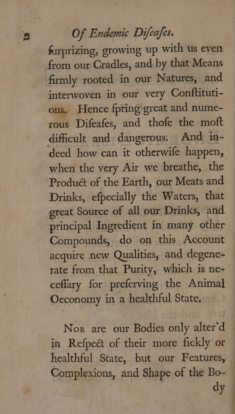 furprizing, growing up with us even from our Cradles, and by that Means interwoven in our very Conftituti- ons. Hence {pring great and nume- rous Difeafes, and thofe the moft difficult and dangerous. And in- Drinks, efpecially the Waters, that principal Ingredient in many other Compounds, do on this Account acquire new Qualities, and degene- rate from that Purity, which is ne- ceflary for preferving the Animal Oeconomy in a healthful State. Nor are our Bodies only alter’d in Refpect of their more fickly or healthful State, but our Features, Complexions, and Shape of the Bo- dy