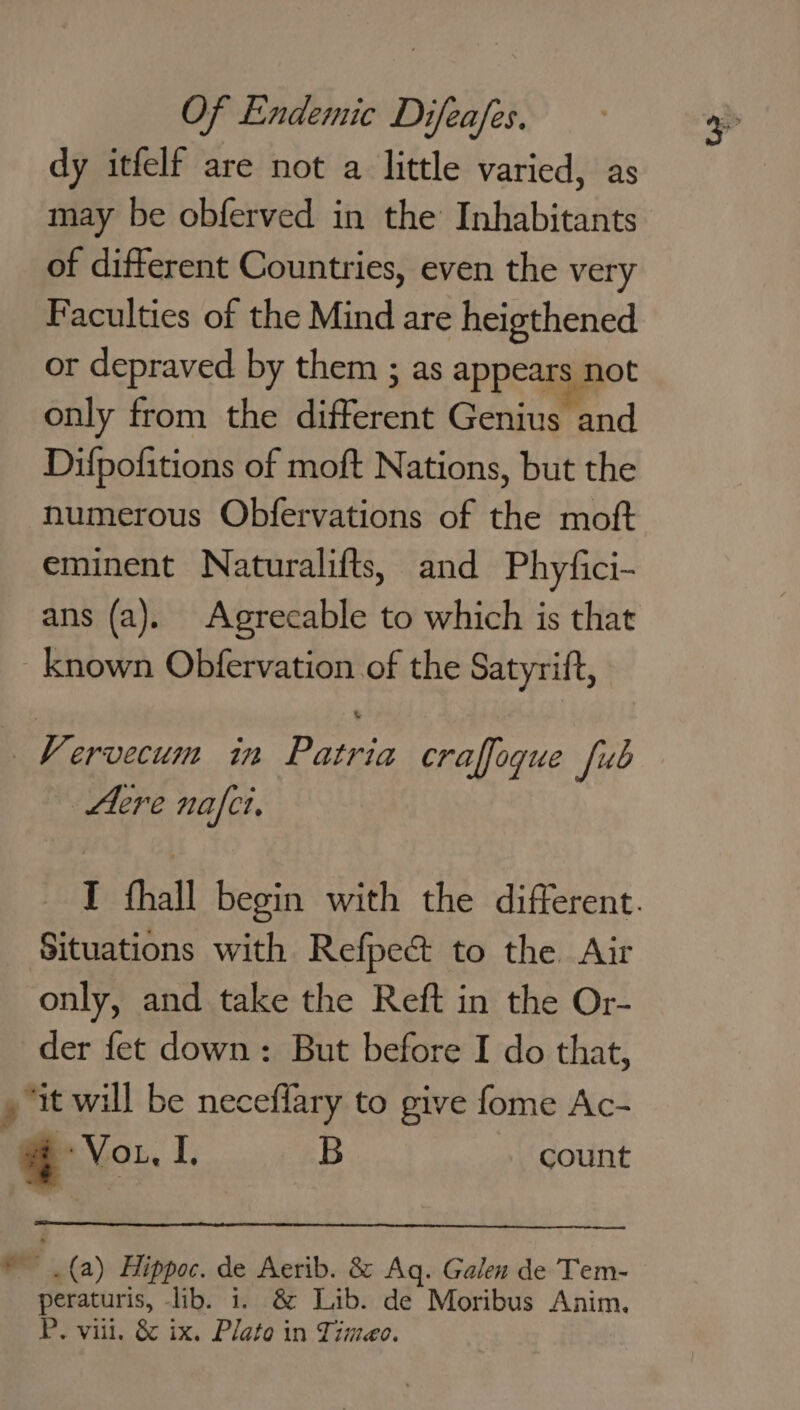 dy itfelf are not a little varied, as may be obferved in the Inhabitants of different Countries, even the very Faculties of the Mind are heigthened or depraved by them ; as appears not only from the different Genius and Difpofitions of moft Nations, but the numerous Obfervations of the moft eminent Naturalifts, and Phyfici- ans (a). Agrecable to which is that known Obfervation of the Satyrift, KVervecum in Patria craffogue [ub Acre nafct, Situations with Refpect to the Air only, and take the Reft in the Or- der fet down: But before I do that, , “it will be neceffary to give fome Ac- «+ Vou, I , B count “u(a) Hippoc. de Aerib. &amp; Aq. Galen de Tem- aad lib. 1. &amp; Lib. de Moribus Anim. P. vill. &amp; ix. Plato in Timeo.