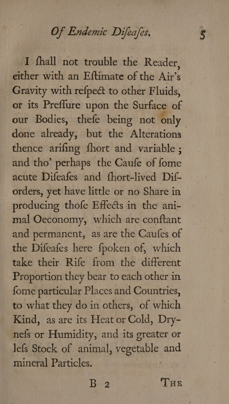 I fhall not trouble the Reader, either with an Eftimate of the Air’s Gravity with refpect to other Fluids, or its Preffure upon the Surface of our Bodies, thefe being not only thence arifing fhort and variable ; and tho’ perhaps the Caufe of fome acute Difeafes and fhort-lived Dit _ orders, yet have little or no Share in producing thofe Effe&amp;s in the ani- mal Oeconomy, which are conftant and permanent, as are the Caufes of the Difeafes here fpoken of, which take their Rife from the different Proportion they bear to each other in fome particular Places and Countries, to what they do in others, of which Kind, as are its Heat or Cold, Dry- nefs or Humidity, and its greater or lefs Stock of animal, vegetable and mineral Particles. 3 . B 2 THe